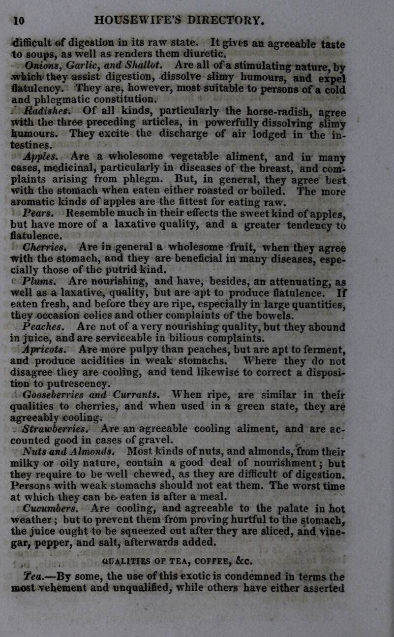 <Iifficult of digestion in its raw state. It gives an agreeable taste to soups, as well as renders them diuretic. Onions, Garlic, and Shallot. Are all of a stimulating nature, by •which' they assist digestion, dissolve slimy humours, and expel flatulency. They are, however, most suitable to persons of a cold and phlegmatic constitution. - Radishes. Of all kinds, particularly the horse-radish, agree with the three preceding articles, in powerfully dissolving slimy humours. They excite the discharge of air lodged in the in- testines. Apples. Are a wholesome vegetable aliment, and in many cases, medicinal, particularly in diseases of the breast, and com- plaints arising from phlegm. But, in general, they agree best with the stomach when eaten either roasted or boiled. The more aromatic kinds of apples are the fittest for eating raw. Pears. Resemble much in their effects the sweet kind of apples, but have more of a laxative quality, and a greater tendency to flatulence. Cherries. Are in general a wholesome fruit, when they agree with the stomach, and they are beneficial in many diseases, espe- cially those of the putrid kind. e Plums. Are nourishing, and have, besides, an attenuating, as well as a laxative, quality, but are apt to produce flatulence. If eaten fresh, and before they are ripe, especially in large quantities, they occasion colics and other complaints of the bowels. Peaches. Are not of a very nourishing quality, but they abound in juice, and are serviceable in bilious complaints. Apricots. Are more pulpy than peaches, but are apt to ferment, and produce acidities in weak stomachs. Where they do not disagree they are cooling, and tend likewise to correct a disposi- tion to putrescency. Gooseberries and Currants. When ripe, are similar in their qualities to cherries, and when used in a green state, they are agreeably cooling. Strawberries. Are an agreeable cooling aliment, and are ac- counted good in cases of gravel. ^ Nuts and Almonds. Most kinds of nuts, and almonds, from their milky or oily nature, contain a good deal of nourishment; but they require to be well chewed, as they are difficult of digestion. Persons with weak stomachs should not eat them. The worst time at which they can bo eaten is after a meal. Cucumbers. Are cooling, and agreeable to the palate in hot weather ; but to prevent them from proving hurtful to the stomach, the juice ought to be squeezed out after they are sliced, and vine- gar, pepper, and salt, afterwards added. QUALITIES OF TEA, COFFEE, &C. Tea.—By some, the use of this exotic is condemned in terms the most vehement and unqualified, while others have either asserted