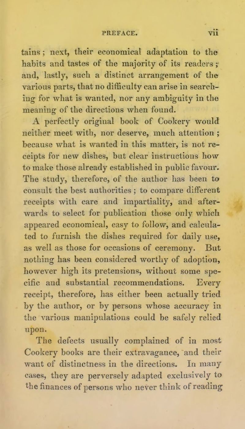 tains; next, their economical adaptation to the habits and tastes of the majority of its readers ; and, lastly, such a distinct arrangement of the various parts, that no difficulty can arise in search- ing for what is wanted, nor any ambiguity in the meaning of the directions when found. A perfectly original book of Cookery would neither meet with, nor deserve, much attention ; because what is wanted in this matter, is not re- ceipts for new dishes, but clear instructions how to make those already established in public favour. The study, therefore, of the author has been to consult the best authorities ; to compare different receipts with care and impartiality, and after- wards to select for publication those only which appeared economical, easy to follow, and calcula- ted to furnish the dishes required for daily use, as well as those for occasions of ceremony. But nothing has been considered worthy of adoption, however high its pretensions, without some spe- cific and substantial recommendations. Every receipt, therefore, has either been actually tried by the author, or by persons whose accuracy in the various manipulations could be safely relied upon. The defects usually complained of in most Cookery books are their extravagance, and their want of distinctness in the directions. In many cases, they are perversely adapted exclusively to the finances of persons who never think of reading