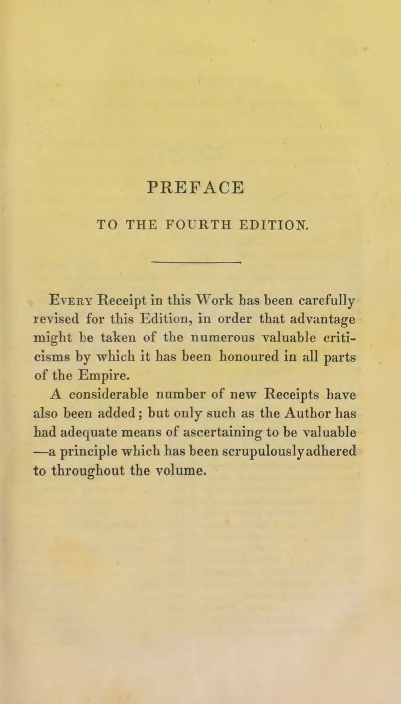 TO THE FOURTH EDITION. Every Receipt in this Work has been carefully revised for this Edition, in order that advantage might he taken of the numerous valuable criti- cisms by which it has been honoured in all parts of the Empire. A considerable number of new Receipts have also been added; but only such as the Author has had adequate means of ascertaining to be valuable —a principle which has been scrupulously adhered to throughout the volume.