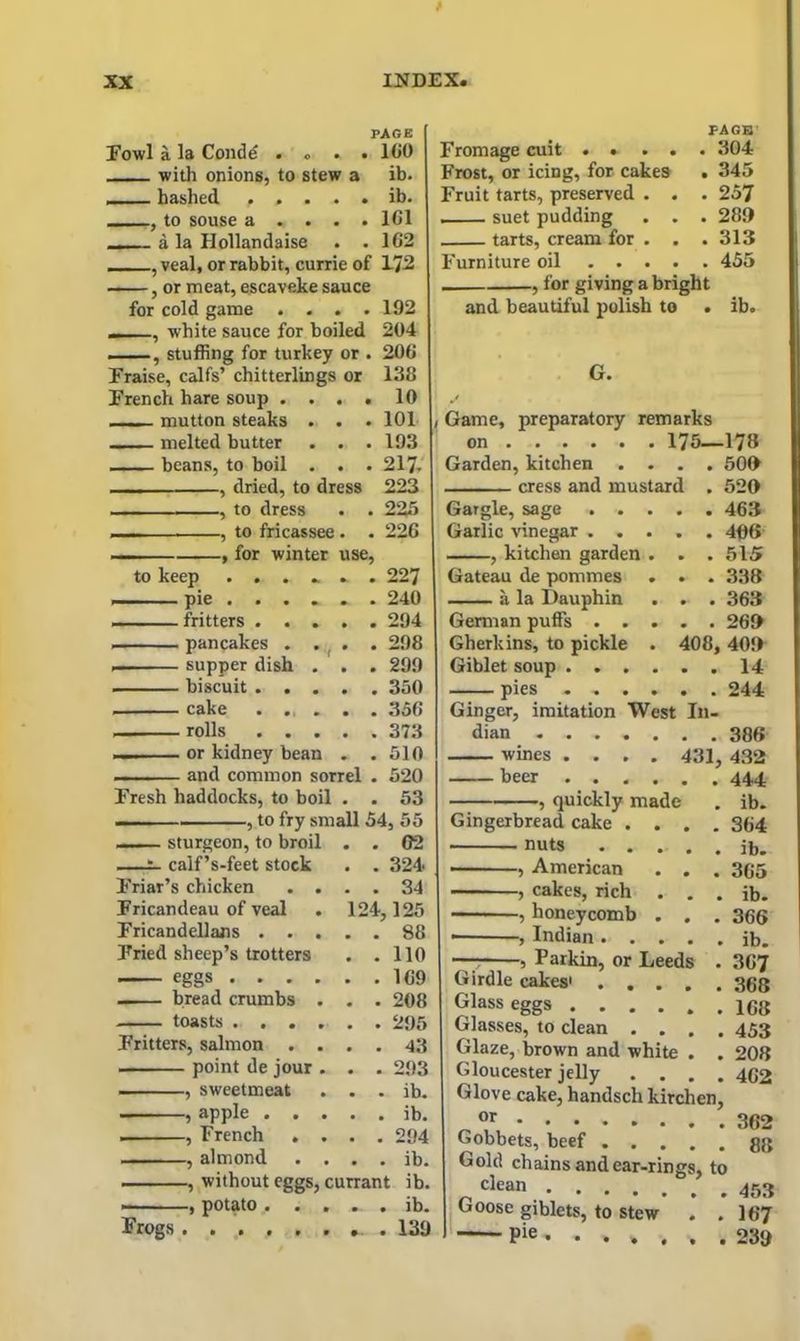 PAGE Fowl a la Condd . « . • ICO with onions, to stew a ib. , hashed « » • • • rb. to souse a . . . . 1G1 _ a la Hollandaise . .162 , veal, or rabbit, currie of 172 , or meat, escaveke sauce for cold game .... 192 _ , white sauce for boiled 204 , stuffing for turkey or . 206 Praise, calfs’ chitterlings or 138 French hare soup .... 10 mutton steaks . . . 101 melted butter . . . 193 beans, to boil . . . 217- , dried, to dress 223 , to dress . . 225 ■ , to fricassee . . 226 — , for winter use, to keep ....... 227 pie ...... 240 fritters ..... 294 ,— pancakes . . . . 298 supper dish . . . 299 biscuit 350 cake ...... 356 rolls 373 ■ or kidney bean . .510 , i and common sorrel . 520 Fresh haddocks, to boil . . 53 I. ■ , to fry small 54, 55 sturgeon, to broil . . 02 — calf’s-feet stock . . 324, Friar’s chicken .... 34 Fricandeau of veal . 124,125 Fricandellans . . . . .' 88 Fried sheep’s trotters . . 110 eggs .... bread crumbs . . . 208 toasts .... Fritters, salmon . . . . 43 point de jour . . . 293 , sweetmeat • • ib* , apple . . . . . ib. , French . . . . 294 , almond . . • • ib* , without eggs, currant ib. . , potato . . . . ib* Frogs ...... *. . 139 Fromage cult .... P AGE Frost, or icing, for cakes . 345 Fruit tarts, preserved . . . 257 suet pudding . . . 280 tarts, cream for . . . 313 Furniture oil .... . 455 , for giving a bright and beautiful polish to . ib. G. , Game, preparatory remarks on 175—178 Garden, kitchen .... 500 cress and mustard . 520 Gargle, sage 463 Garlic vinegar ..... 406 , kitchen garden . . . 515 Gateau de pommes . . . 338 a la Dauphin . . . 363 German puffs 260 Gherkins, to pickle . 408, 400 Giblet soup 14 pies - 244 Ginger, imitation West In- dian 386 wines .... 431, 432 beer 444 , quickly made . ib. Gingerbread cake .... 364 nuts ib. , American . . . 365 , cakes, rich . . . ib. , honeycomb . . . 366 * , Indian ib. , Parkin, or Leeds . 367 Girdle cakes' 368 Glass eggs 168 Glasses, to clean .... 453 Glaze, brown and white . . 208 Gloucester jelly .... 4G2 Glove cake, handscli kirchen, „ °r Gobbets, beef gg Gold chains and ear-rings, to clean Goose giblets, to stew . .167 Pie . 230