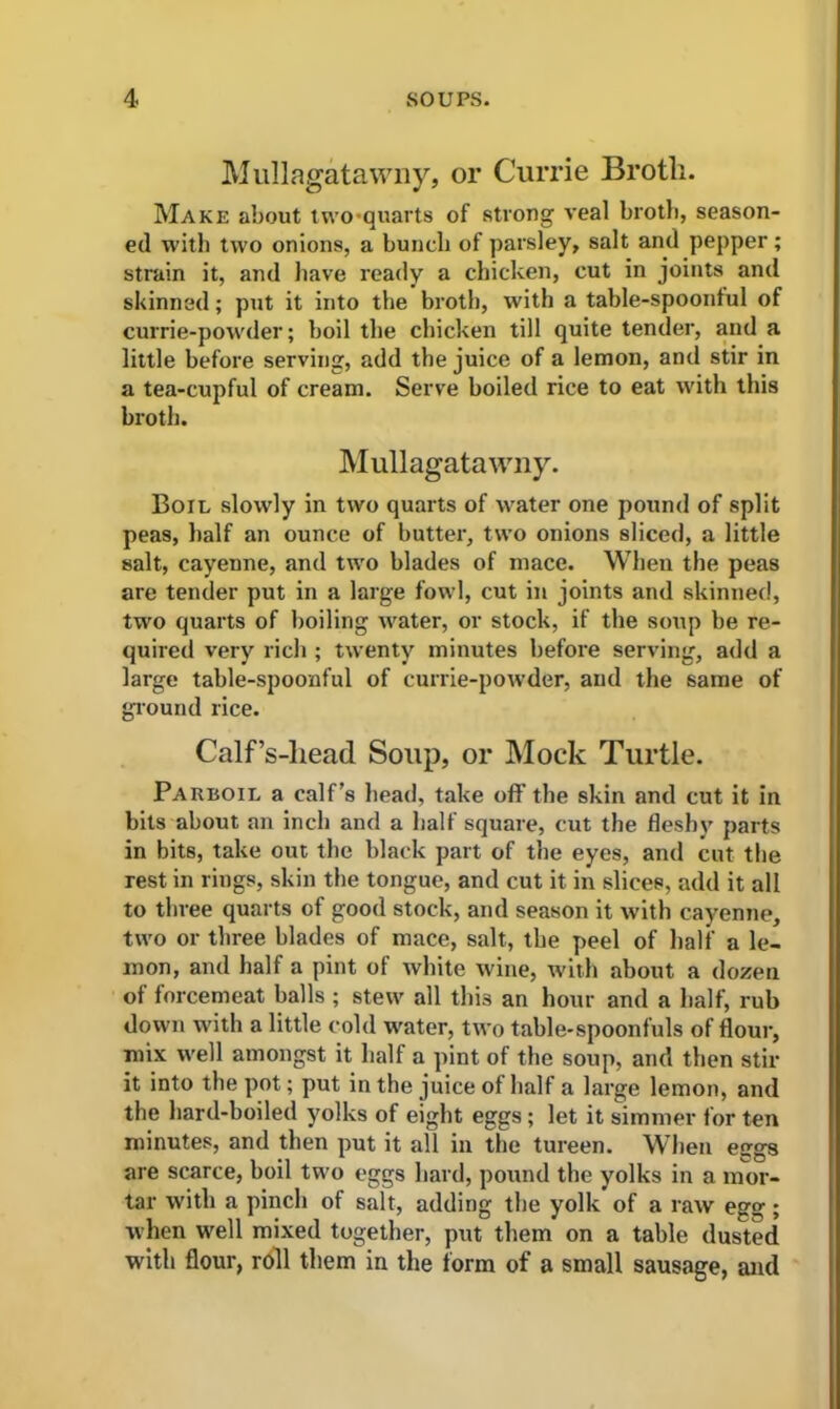Mullagatawny, or Currie Broth. Make about two-quarts of strong veal broth, season- ed with two onions, a bunch of parsley, salt and pepper ; strain it, and have ready a chicken, cut in joints and skinned; put it into the broth, with a table-spoonful of currie-powder; boil the chicken till quite tender, and a little before serving, add the juice of a lemon, and stir in a tea-cupful of cream. Serve boiled rice to eat with this broth. Mullagatawny. Boil slowly in two quarts of water one pound of split peas, half an ounce of butter, two onions sliced, a little salt, cayenne, and two blades of mace. When the peas are tender put in a large fowl, cut in joints and skinned, two quarts of boiling water, or stock, if the soup be re- quired very rich ; twenty minutes before serving, add a large table-spoonful of currie-powder, and the same of ground rice. Calf’s-liead Soup, or Mock Turtle. Parboil a calf’s head, take off the skin and cut it in bits about an inch and a half square, cut the fleshy parts in bits, take out the black part of the eyes, and cut the rest in rings, skin the tongue, and cut it in slices, add it all to three quarts of good stock, and season it with cayenne, two or three blades of mace, salt, the peel of half a le- mon, and half a pint of white wine, with about a dozen of forcemeat balls ; stew all this an hour and a half, rub down with a little cold water, two table-spoonfuls of flour, mix well amongst it half a pint of the soup, and then stir it into the pot; put in the juice of half a large lemon, and the hard-boiled yolks of eight eggs; let it simmer for ten minutes, and then put it all in the tureen. When eggs are scarce, boil two eggs hard, pound the yolks in a mor- tar with a pinch of salt, adding the yolk of a raw egg; when well mixed together, put them on a table dusted with flour, roll them in the form of a small sausage, and