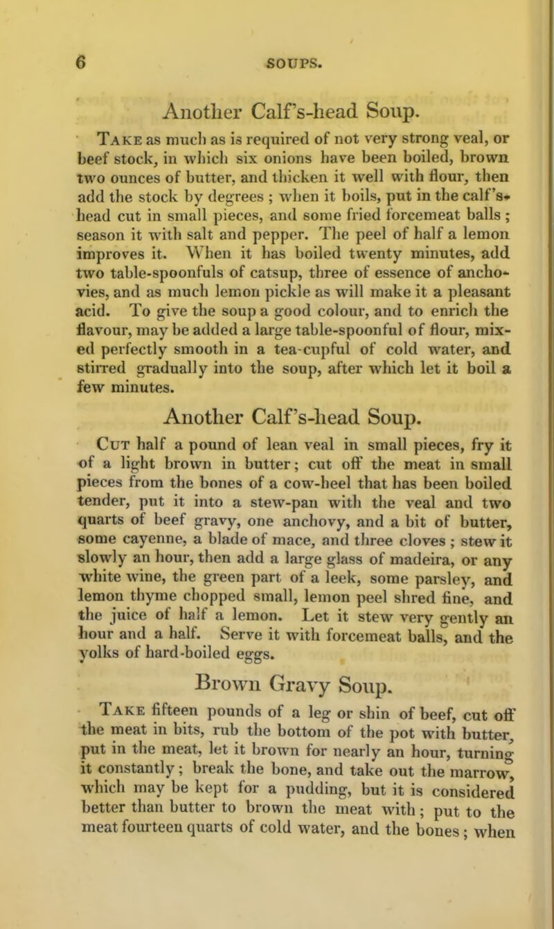 Another Calf s-liead Soup. Take as much as is required of not very strong veal, or beef stock, in which six onions have been boiled, brown two ounces of butter, and thicken it well with flour, then add the stock by degrees ; when it boils, put in the calf’s* bead cut in small pieces, and some fried forcemeat balls ; season it w-ith salt and pepper. The peel of half a lemon improves it. When it has boiled twenty minutes, add two table-spoonfuls of catsup, three of essence of ancho- vies, and as much lemon pickle as will make it a pleasant acid. To give the soup a good colour, and to enrich the flavour, may be added a large table-spoonful of flour, mix- ed perfectly smooth in a tea-cupful of cold water, and stirred gradually into the soup, after which let it boil a few minutes. Another Calf’s-liead Soup. Cut half a pound of lean veal in small pieces, fry it of a light brown in butter; cut off the meat in small pieces from the bones of a cow-heel that has been boiled tender, put it into a stew-pan with the veal and two quarts of beef gravy, one anchovy, and a bit of butter, some cayenne, a blade of mace, and three cloves ; stew it slowly an hour, then add a large glass of madeira, or any white wine, the green part of a leek, some parsley, and lemon thyme chopped small, lemon peel shred fine, and the juice of half a lemon. Let it stew very gently an hour and a half. Serve it with forcemeat balls, and the yolks of hard-boiled eggs. Brown Gravy Soup. Take fifteen pounds of a leg or shin of beef, cut off the meat in bits, rub the bottom of the pot with butter, put in the meat, let it brown for nearly an hour, turning it constantly; break the bone, and take out the marrow* which may be kept for a pudding, but it is considered better than butter to brown the meat wdth; put to the meat fourteen quarts of cold water, and the bones ; when
