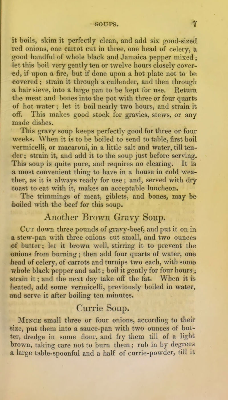 it boils, skim it perfectly clean, and add six good-sized red onions, one carrot cut in three, one head of celery, a good handful of whole black and Jamaica pepper mixed; let this boil very gently ten or twelve hours closely cover- ed, if upon a fire, but if done upon a hot plate not to be covered ; strain it through a cullender, and then through a hair sieve, into a large pan to be kept for use. Return the meat and bones into the pot with three or four quarts of hot water; let it boil nearly two hours, and strain it oft'. This makes good stock for gravies, stews, or any made dishes. This gravy soup keeps perfectly good for three or four weeks. When it is to be boiled to send to table, first boil vermicelli, or macaroni, in a little salt and water, till ten- der ; strain it, and add it to the soup just before serving. This soup is quite pure, and requires no clearing. It is a most convenient thing to have in a house in cold wea- ther, as it is always ready for use; and, served with dry toast to eat with it, makes an acceptable luncheon. The trimmings of meat, giblets, and bones, may be boiled with the beef for this soup. Another Brown Gravy Soup. Cut down three pounds of gravy-beef, and put it on in a stew-pan with three onions cut small, and two ounces of butter; let it brown well, stirring it to prevent the onions from burning; then add four quarts of water, one head of celery, of carrots and turnips two each, with some whole black pepper and salt; boil it gently for four hours; strain it; and the next day take off the fat. When it is heated, add some vermicelli, previously boiled in water, and serve it after boiling ten minutes. Currie Soup. Mince small three or four onions, according to their size, put them into a sauce-pan with two ounces of but- ter, dredge in some flour, and fry them till of a light brown, taking care not to burn them ; rub in by degrees a large table-spoonful and a half of currie-powder, till it