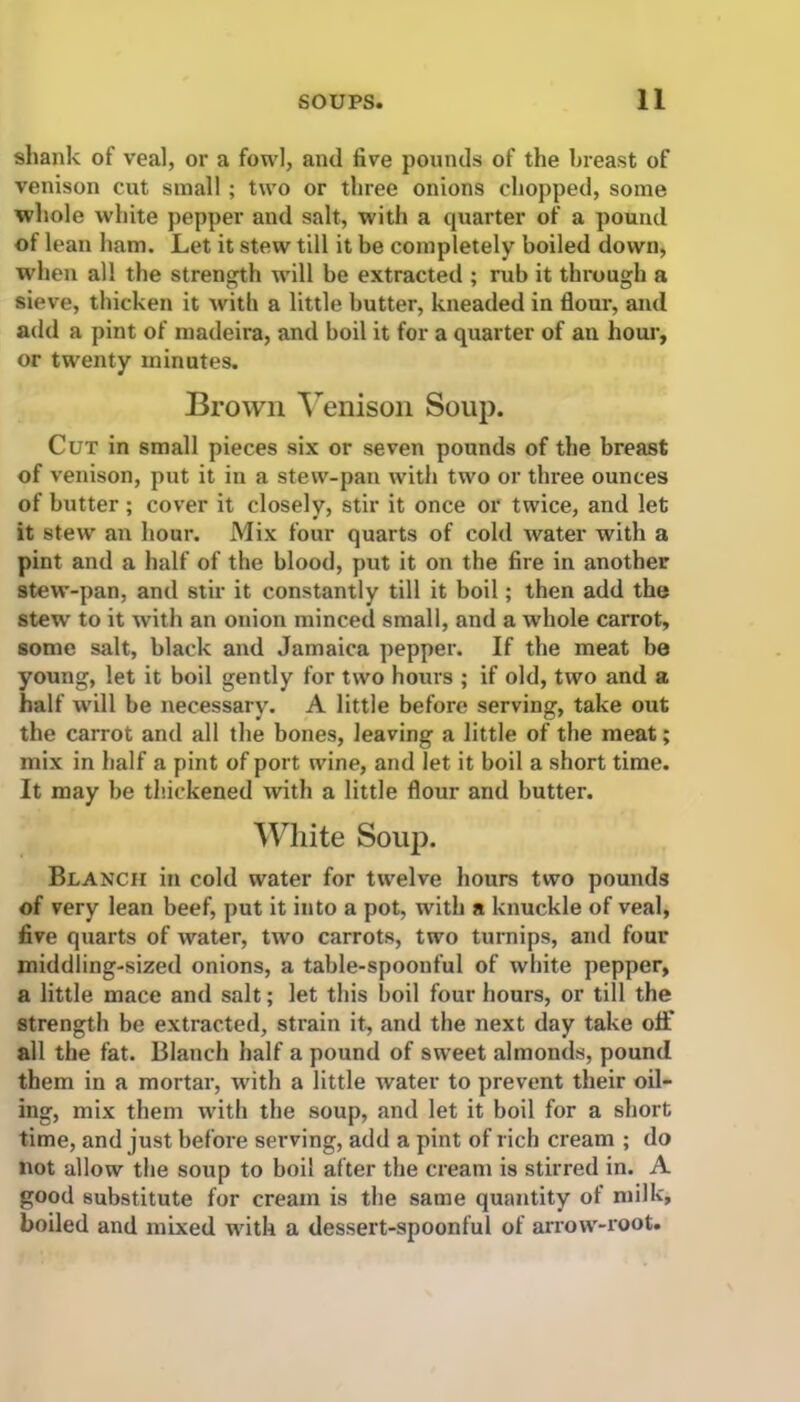 shank of veal, ox* a fowl, and five pounds of the breast of venison cut small ; two or three onions chopped, some whole white pepper and salt, with a quarter of a pound of lean ham. Let it stew till it be completely boiled down, when all the strength will be extracted ; rub it through a sieve, thicken it with a little butter, kneaded in floui-, and add a pint of madeira, and boil it for a quarter of an hour, or twenty minutes. Brown Venison Soup. Cut in small pieces six or seven pounds of the breast of venison, put it in a stew-pan with two or three ounces of butter; cover it closely, stir it once or twice, and let it stew an hour. Mix four quarts of cold water with a pint and a half of the blood, put it on the fire in another stew-pan, and stir it constantly till it boil; then add the stew to it with an onion minced small, and a whole carrot, some salt, black and Jamaica peppei-. If the meat be young, let it boil gently for two hours ; if old, two and a half will be necessary. A little before serving, take out the carrot and all the bones, leaving a little of the meat; mix in half a pint of port wine, and let it boil a short time. It may be thickened with a little flour and butter. White Soup. Blanch in cold water for twelve hours two pounds of very lean beef, put it into a pot, with a knuckle of veal, five quarts of water, two carrots, two turnips, and four middling-sized onions, a table-spoonful of white pepper, a little mace and salt; let this boil four hours, or till the strength be extracted, strain it, and the next day take off all the fat. Blanch half a pound of sweet almonds, pound them in a mortal-, with a little water to pi’event their oil- ing, mix them with the soup, and let it boil for a short time, and just before serving, add a pint of rich cream ; do not allow the soup to boil after the cream is stirred in. A good substitute for cream is the same quantity of milk, boiled and mixed with a dessert-spoonful of arrow-root.