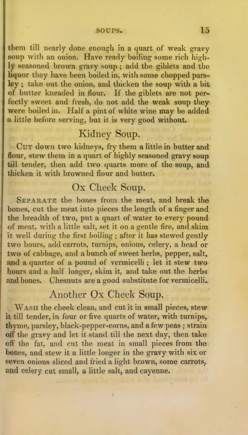 them till nearly clone enough in a quart of weak gravy soup with an onion. Have ready boiling some rich high- ly seasoned brown gravy soup ; add the giblets and the liquor they have been boiled in, with some chopped pars- ley ; take out the onion, and thicken the soup with a bit of butter kneaded in flour. If the giblets are not per- fectly sweet and fresh, do not add the weak soup they were boiled in. Half a pint of white wine may be added a little before serving, but it is very good without. Kidney Soup. Cut down two kidneys, fry them a little in butter and flour, stew them in a quart of highly seasoned gravy soup till tender, then add two quarts more of the soup, and thicken it with browned flour and butter. Ox Cheek Soup. Separate the bones from the meat, and break the bones, cut the meat into pieces the length of a finger and the breadth of two, put a quart of water to every pound of meat, with a little salt, set it on a gentle fire, and skim it well during the first boiling; after it has stewed gently two hours, add carrots, turnips, onions, celery, a head or two of cabbage, and a bunch of sweet herbs, pepper, salt, and a quarter of a pound of vermicelli; let it stew two hours and a half longer, skim it, and take out the herbs and bones. Chesnuts are a good substitute for vermicelli. Another Ox Cheek Soup. Wash the cheek clean, and cut it in small pieces, stew it till tender, in four or five quarts of water, with turnips, thyme, parsley, black-pepper-corns, and a few peas ; strain oft' the gravy and let it stand till the next day, then take off the fat, and cut the meat in small pieces from the hones, and stew it a little longer in the gravy with six or seven onions sliced and fried a light brown, some carrots, and celery cut small, a little salt, and cayenne.