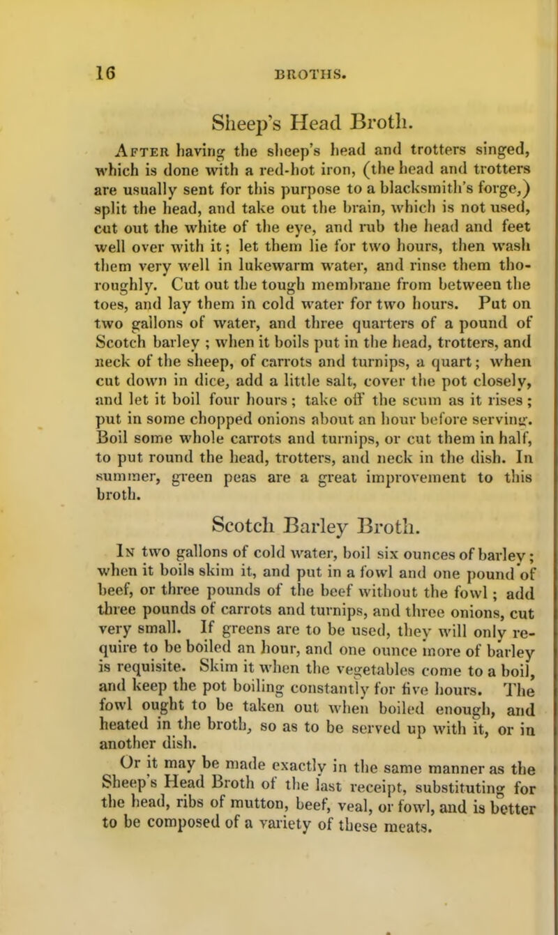 Sheep’s Head Broth. After having the sheep’s head and trotters singed, which is done with a red-hot iron, (the head and trotters are usually sent for this purpose to a blacksmith’s forge,) split the head, and take out the brain, which is not used, cut out the white of the eye, and rub the head and feet well over with it; let them lie for two hours, then wash them very well in lukewarm water, and rinse them tho- roughly. Cut out the tough membrane from between the toes, and lay them in cold water for two hours. Put on two gallons of water, and three quarters of a pound of Scotch barley ; when it boils put in the head, trotters, and neck of the sheep, of carrots and turnips, a quart; when cut down in dice, add a little salt, cover the pot closely, and let it boil four hours; take off the scum as it rises; put in some chopped onions about an hour before serving. Boil some whole carrots and turnips, or cut them in half, to put round the head, trotters, and neck in the dish. In summer, green peas are a great improvement to this broth. Scotch Barley Broth. In two gallons of cold water, boil six ounces of barley; when it boils skim it, and put in a fowl and one pound of beef, or three pounds of the beef without the fowl; add three pounds of carrots and turnips, and three onions, cut very small. If greens are to be used, they will only re- quire to be boiled an hour, and one ounce more of barley is requisite. Skim it when the vegetables come to a boil, and keep the pot boiling constantly for five hours. The fowl ought to be taken out when boiled enough, and heated in the broth, so as to be served up with it, or in another dish. Or it may be made exactly in the same manner as the Sheep s Head Broth of the last receipt, substituting for the head, ribs ot mutton, beef, veal, or fowl, and is better to be composed of a variety of these meats.