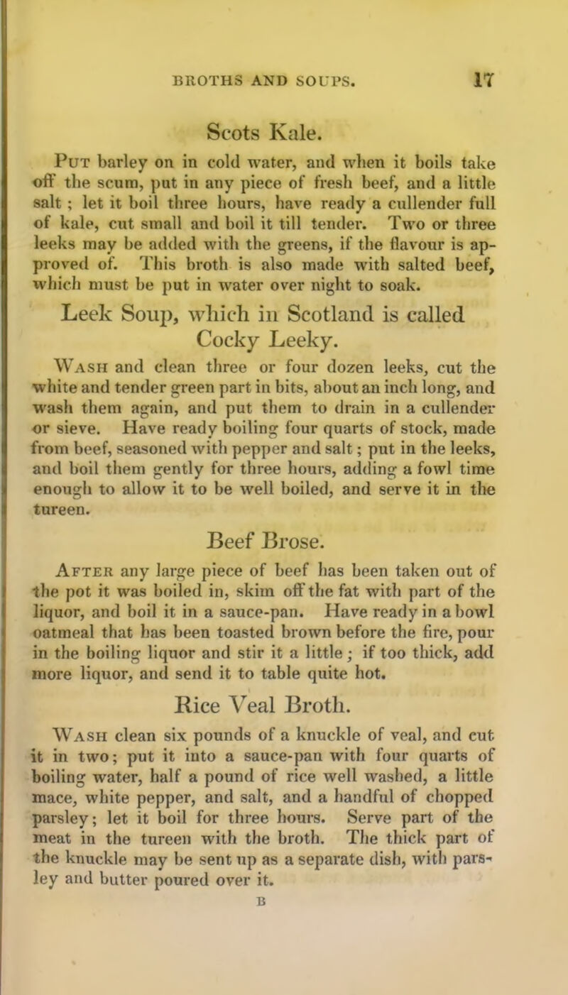BROTHS AND SOUPS. IT Scots Kale. Put barley on in cold water, and when it boils take ofl’ the scum, put in any piece of fresh beef, and a little salt ; let it boil three hours, have ready a cullender full of kale, cut small and boil it till tender. Two or three leeks may be added with the greens, if the flavour is ap- proved of. This broth is also made with salted beef, which must be put in water over night to soak. Leek Soup, which in Scotland is called Cocky Leeky. Wash and clean three or four dozen leeks, cut the white and tender green part in bits, about an inch long, and wash them again, and put them to drain in a cullender or sieve. Have ready boiling four quarts of stock, made from beef, seasoned with pepper and salt; put in the leeks, and boil them gently for three hours, adding a fowl time enough to allow it to be well boiled, and serve it in the tureen. Beef Brose. After any large piece of beef has been taken out of the pot it was boiled in, skim oft’the fat with part of the liquor, and boil it in a sauce-pan. Have ready in a bowl oatmeal that has been toasted brown before the fire, pour in the boiling liquor and stir it a little; if too thick, add more liquor, and send it to table quite hot. Rice Veal Broth. Wash clean six pounds of a knuckle of veal, and cut. it in two; put it into a sauce-pan with four quarts of boiling water, half a pound of rice well washed, a little mace, white pepper, and salt, and a handful of chopped parsley; let it boil for three hours. Serve part of the meat in the tureen with the broth. The thick part of the knuckle may be sent up as a separate dish, with pars- ley and butter poured over it. B