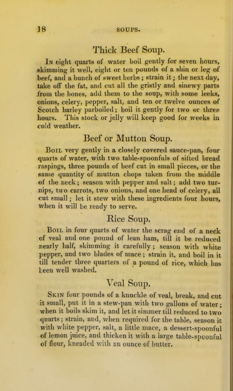 Thick Beef Soup. In eight quarts of water boil gently for seven hours, skimming it well, eight or ten pounds of a shin or leg of beef, and a bunch of sweet herbs ; strain it; the next day, take off the fat, and cut all the gristly and sinewy parts from the bones, add them to the soup, with some leeks, onions, celery, pepper, salt, and ten or twelve ounces of Scotch barley parboiled; boil it gently for two or three hours. This stock or jelly will keep good for weeks in cold weather. Beef or Mutton Soup. Boil very gently in a closely covered sauce-pan, four quarts of water, with two table-spoonfuls of sifted bread raspings, three pounds of beef cut in small pieces, or the same quantity of mutton chops taken from the middle of the neck; season with pepper and salt; add two tur- nips, two carrots, two onions, and one head of celery, all cut small; let it 6tew with these ingredients four hours, when it will be ready to serve. Rice Soup. Boil in four quarts of water the scrag end of a neck of veal and one pound of lean ham, till it be reduced nearly half, skimming it carefully ; season with white pepper, and two blades of mace; strain it, and boil in it till tender three quarters of a pound of rice, which has been well washed. Veal Soup. Skin four pounds of a knuckle of veal, break, and cut it small, put it in a stew-pan with two gallons of water; when it boils skim it, and let it simmer till reduced to two quarts ; strain, and, when required for the table, season it with white pepper, salt, a little mace, a dessert-spoonful of lemon juice, and thicken it with a large table-spoonful of flour, kneaded with an ounce of butter.