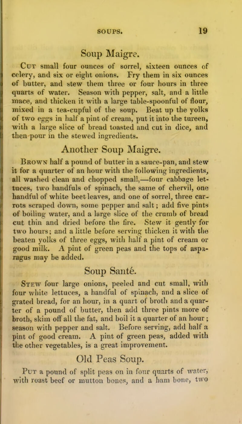 Soup Maigre. Cut small four ounces of sorrel, sixteen ounces of celery, and six or eight onions. Fry them in six ounces of butter, and stew them three or four hours in three quarts of water. Season with pepper, salt, and a little mace, and thicken it with a large table-spoonful of flour, mixed in a tea-cupful of the soup. Beat up the yolks of two eggs in half a pint of cream, put it into the tureen, with a large slice of bread toasted and cut in dice, and then pour in the stewed ingredients. Another Soup Maigre. Brown half a pound of butter in a sauce-pan, and stew it for a quarter of an hour with the following ingredients, all washed clean and chopped small,—four cabbage let- tuces, two handfuls of spinach, the same of chervil, one handful of white beet leaves, and one of sorrel, three car- rots scraped down, some pepper and salt; add five pints of boiling water, and a large slice of the crumb of bread cut thin and dried before the fire. Stew it gently for two hours; and a little before serving thicken it with the beaten yolks of three eggs, with half a pint of cream or good milk. A pint of green peas and the tops of aspa- ragus may be added. Soup Sante. Stew four large onions, peeled and cut small, with four white lettuces, a handful of spinach, and a slice of grated bread, for an hour, in a quart of broth and a quar- ter of a pound of butter, then add three pints more of broth, skim off all the fat, and boil it a quarter of an hour; season with pepper and salt. Before serving, add half a pint of good cream. A pint of green peas, added with the other vegetables, is a great improvement. Old Peas Soup. Put a pound of split peas on in four quarts of water, with roast beef or mutton bones, and a ham bone, two