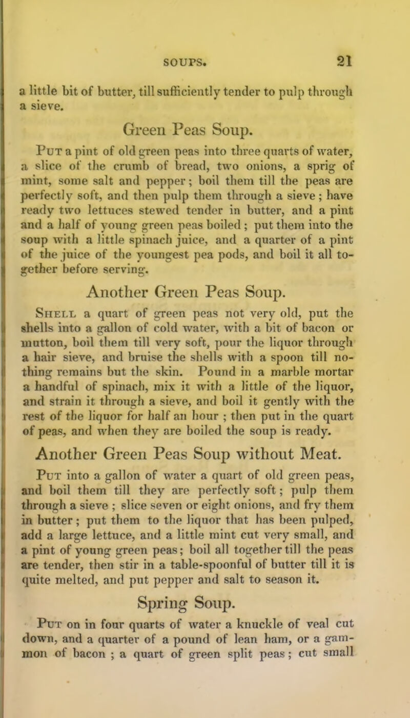 a little bit of butter, till sufficiently tender to pulp through a sieve. Green Peas Soup. Put a pint of old green peas into three quarts of water, a slice of the crumb of bread, two onions, a sprig of mint, some salt and pepper; boil them till the peas are perfectly soft, and then pulp them through a sieve; have ready two lettuces stewed tender in butter, and a pint and a half of young green peas boiled ; put them into the soup with a little spinach juice, and a quarter of a pint of the juice of the youngest pea pods, and boil it all to- gether before serving. Another Green Peas Soup. Shell a quart of green peas not very old, put the shells into a gallon of cold water, with a bit of bacon or mutton, boil them till very soft, pour the liquor through a hair sieve, and bruise the shells with a spoon till no- thing remains but the skin. Pound in a marble mortar a handful of spinach, mix it with a little of the liquor, and strain it through a sieve, and boil it gently with the rest of the liquor for half an hour ; then put in the quart of peas, and when they are boiled the soup is ready. Another Green Peas Soup without Meat. Put into a gallon of water a quart of old green peas, and boil them till they are perfectly soft; pulp them through a sieve ; slice seven or eight onions, and fry them in butter; put them to the liquor that has been pulped, add a large lettuce, and a little mint cut very small, and a pint of young green peas; boil all together till the peas are tender, then stir in a table-spoonful of butter till it is quite melted, and put pepper and salt to season it. Spring Soup. Pu r on in four quarts of water a knuckle of veal cut down, and a quarter of a pound of lean ham, or a gam- mon of bacon ; a quart of green split peas; cut small