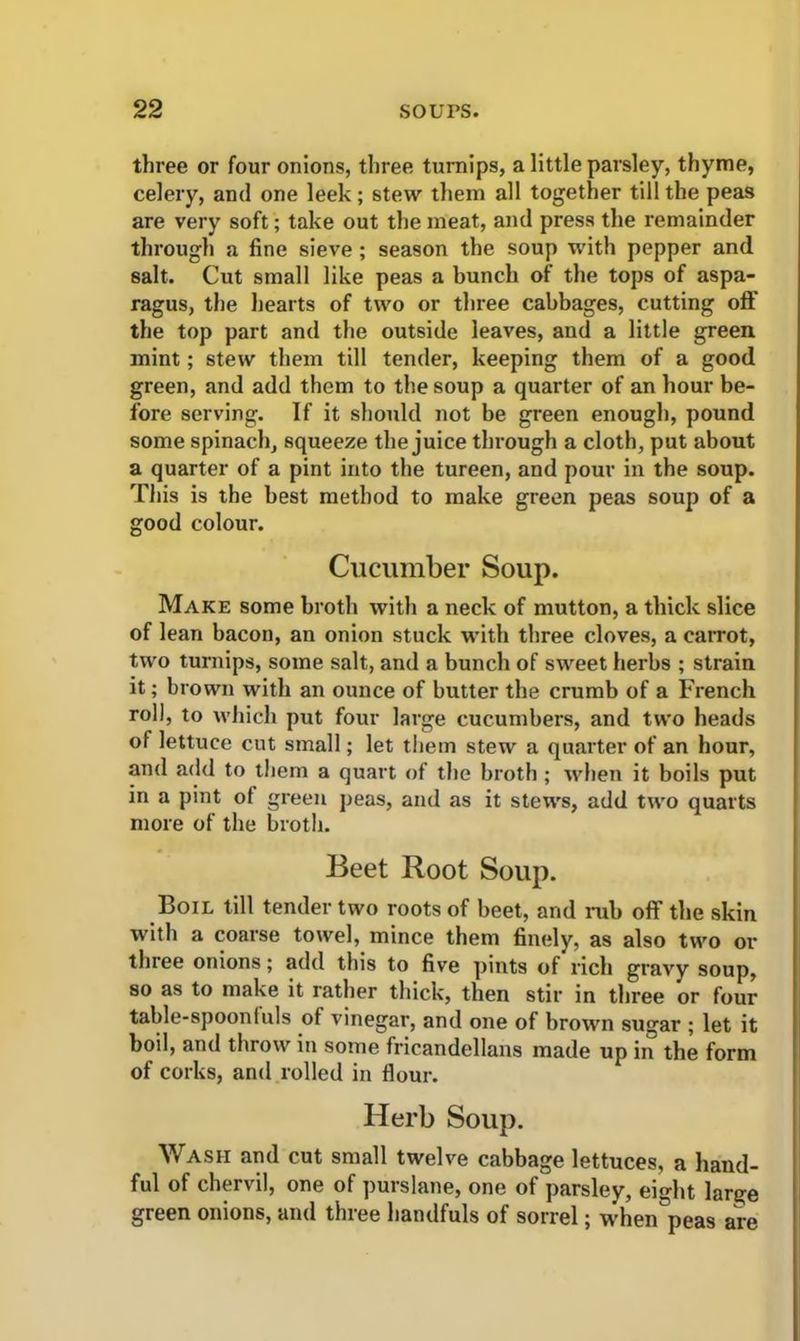 three or four onions, three turnips, a little parsley, thyme, celery, and one leek ; stew them all together till the peas are very soft; take out the meat, and press the remainder through a fine sieve ; season the soup with pepper and salt. Cut small like peas a bunch of the tops of aspa- ragus, the hearts of two or three cabbages, cutting off the top part and the outside leaves, and a little green mint; stew them till tender, keeping them of a good green, and add them to the soup a quarter of an hour be- fore serving. If it should not be green enough, pound some spinach, squeeze the juice through a cloth, put about a quarter of a pint into the tureen, and pour in the soup. This is the best method to make green peas soup of a good colour. Cucumber Soup. Make some broth with a neck of mutton, a thick slice of lean bacon, an onion stuck with three cloves, a carrot, two turnips, some salt, and a bunch of sweet herbs ; strain it; brown with an ounce of butter the crumb of a French roll, to which put four large cucumbers, and two heads of lettuce cut small; let them stew a quarter of an hour, and add to them a quart of the broth ; when it boils put in a pint of green peas, and as it stews, add two quarts more of the broth. Beet Root Soup. Boil till tender two roots of beet, and rub off the skin with a coarse towel, mince them finely, as also two or three onions; add this to five pints of rich gravy soup, so as to make it rather thick, then stir in three or four table-spoon I uls of vinegar, and one of brown sugar ; let it boil, and throw in some fricandellans made up in the form of corks, and rolled in flour. Herb Soup. Wash and cut small twelve cabbage lettuces, a hand- ful of chervil, one of purslane, one of parsley, eight lar^e green onions, and three handfuls of sorrel; when peas are