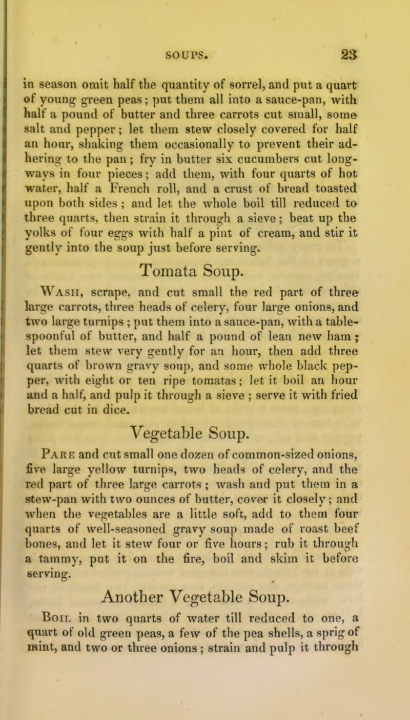 in season omit half the quantity of sorrel, and put a quart of young green peas; put them all into a sauce-pan, with half a pound of butter and three carrots cut small, some salt and pepper; let them stew closely covered for half an hour, shaking them occasionally to prevent their ad- hering to the pan; fry in butter six cucumbers cut long- ways in four pieces; add them, with four quarts of hot water, half a French roll, and a crust of bread toasted upon both sides ; and let the whole boil till reduced to three quarts, then strain it through a sieve; beat up the yolks of four eggs with half a pint of cream, and stir it gently into the soup just before serving. Tomata Soup. Wash, scrape, and cut small the red part of three large carrots, three heads of celery, four large onions, and two large turnips ; put them into a sauce-pan, with a table- spoonful of butter, and half a pound of lean new ham ; let them stew very gently for an hour, then add three quarts of brown gravy soup, and some whole black pep- per, with eight or ten ripe tomatas; let it boil an hour and a half, and pulp it through a sieve ; serve it with fried bread cut in dice. Vegetable Soup. Pare and cut small one dozen of common-sized onions, five large yellow turnips, two heads of celery, and the red part of three large carrots ; wash and put them in a stew-pan with two ounces of butter, cover it closely; and when the vegetables are a little soft, add to them four quarts of well-seasoned gravy soup made of roast beef bones, and let it stew four or five hours; rub it through a tammy, put it on the fire, boil and skim it before serving. Another Vegetable Soup. Boil in two quarts of water till reduced to one, a quart of old green peas, a few of the pea shells, a sprig of mint, and two or three onions ; strain and pulp it through