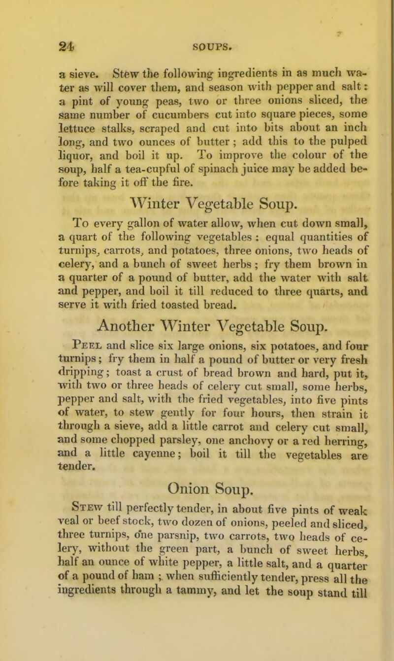 a sieve. Stew the following ingredients in as much wa- ter as will cover them, and season with pepper and salt: a pint of young peas, two or three onions sliced, the same number of cucumbers cut into square pieces, some lettuce stalks, scraped and cut into bits about an inch long, and two ounces of butter ; add this to the pulped liquor, and boil it up. To improve the colour of the soup, half a tea-cupful of spinach juice may be added be- fore taking it off the fire. Winter Vegetable Soup. To every gallon of water allow, when cut down small, a quart of the following vegetables : equal quantities of turnips, carrots, and potatoes, three onions, two heads of celery, and a bunch of sweet herbs ; fry them brown in a quarter of a pound of butter, add the water with salt and pepper, and boil it till reduced to three quarts, and serve it with fried toasted bread. Another Winter Vegetable Soup. Peel and slice six large onions, six potatoes, and four turnips; fry them in half a pound of butter or very fresh dripping; toast a crust of bread brown and hard, put it, with two or three beads of celery cut small, some herbs, pepper and salt, with the fried vegetables, into five pints of water, to stew gently for four hours, then strain it through a sieve, add a little carrot and celery cut small, and some chopped parsley, one anchovy or a red herring, and a little cayenne; boil it till the vegetables are tender. Onion Soup. Stew till perfectly tender, in about five pints of weak veal or beef stock, two dozen of onions, peeled and sliced, three turnips, one paisnip, two carrots, two heads of ce- lery, without the green part, a bunch of sweet herbs, half an ounce of white pepper, a little salt, and a quarter of a pound of ham when sufficiently tender, press all the ingredients through a tammy, and let the soup stand till