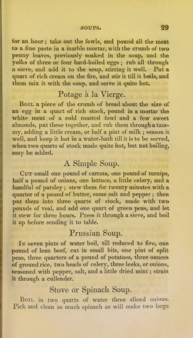 for an hour; take out the fowls, and pound all the meat to a fine paste in a marble mortar, with the crumb of two penny loaves, previously soaked in the soup, and the yolks of three or four hard-boiled eggs ; rub all through a sieve, and add it to the soup, stirring it well. Put a quart of rich cream on the fire, and stir it till it boils, and them mix it with the soup, and serve it quite hot. Potage a la Vierge. Boil a piece of the crumb of bread about the size of an egg in a quart of rich stock, pound in a mortar the white meat of a cold roasted fowl and a few sweet almonds, put these together, and rub them through a tam- my, adding a little cream, or half a pint of milk ; season it well, and keep it hot in a water-bath till it is to be served, when two quarts of stock made quite hot, but not boiling, may be added. A Simple Soup. Cut small one pound of carrots, one pound of turnips, half a pound of onions, one lettuce, a little celery, and a handful of parsley ; stew them for twenty minutes with a quarter of a pound of butter, some salt and pepper; then put them into three quarts of stock, made with two pounds of veal, and add one quart of green peas, and let it stew for three hours. Press it through a sieve, and boil it up before sending it to table. Prussian Soup. In seven pints of water boil, till reduced to five, one pound of lean beef, cut in small bits, one pint of split peas, three quarters of a pound of potatoes, three ounces of ground rice, two heads of celery, three leeks, or onions, seasoned with pepper, salt, and a little dried mint; strain it through a cullender. Stove or Spinach Soup. Boil in two quarts of water three sliced onions. Pick and clean as much spinach as will make two large