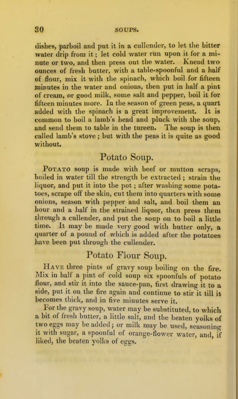 dishes, parboil and put it in a cullender, to let the bitter water drip from it; let cold water run upon it for a mi- nute or two, and then press out the water. Knead two ounces of fresh butter, with a table-spoonful and a half of dour, mix it with the spinach, which boil for fifteen minutes in the water and onions, then put in half a pint of cream, or good milk, some salt and pepper, boil it for fifteen minutes more. In the season of green peas, a quart added with the spinach is a great improvement. It is common to boil a lamb’s head and pluck with the soup, and send them to table in the tureen. The soup is then called lamb’s stove ; but with the peas it is quite as good without. Potato Soup. Potato soup is made with beef or mutton scraps, boiled in water till the strength be extracted ; strain the liquor, and put it into the pot; after washing some pota- toes, scrape off the skin, cut them into quarters with some onions, season with pepper and salt, and boil them an hour and a half in the strained liquor, then press them through a cullender, and put the soup on to boil a little time. It may be made very good with butter only, a quarter of a pound of which is added after the potatoes have been put through the cullender. Potato Flour Soup. Have three pints of gravy soup boiling on the fire. Mix in half a pint of cold soup six spoonfuls of potato flour, and stir it into the sauce-pan, first drawing it to a side, put it on the fire again and continue to stir it till it becomes thick, and in five minutes serve it. For the gravy soup, water may be substituted, to which a bit of fresh butter, a little salt, and the beaten yolks of tw o eggs may be added j or miik may be used, seasoning it with sugar, a spoonful of orange-flower water, and, if liked, the beaten yolks of eggs.