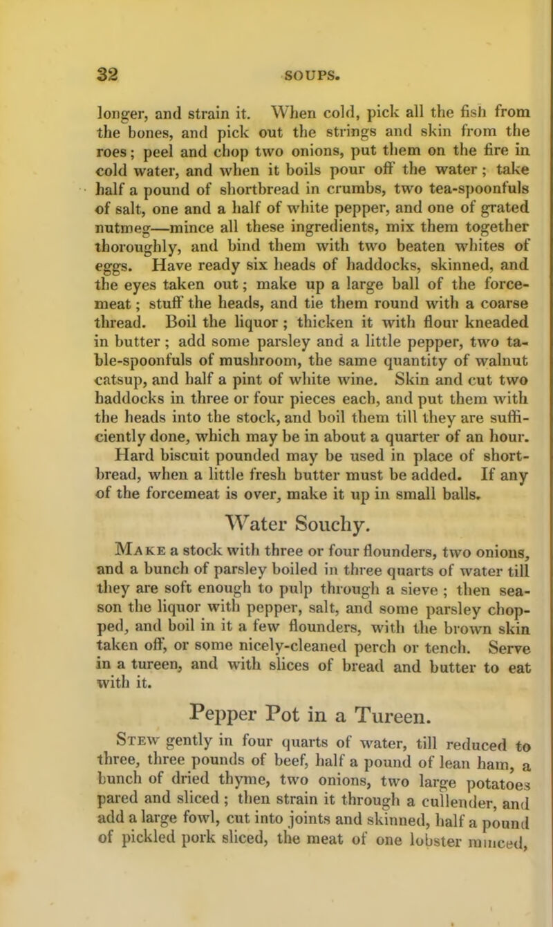 longer, and strain it. When cold, pick all the fish from the bones, and pick out the strings and skin from the roes; peel and chop two onions, put them on the fire in cold water, and when it boils pour off the water ; take half a pound of shortbread in crumbs, two tea-spoonfuls of salt, one and a half of white pepper, and one of grated nutmeg—mince all these ingredients, mix them together thoroughly, and bind them with two beaten whites of eggs. Have ready six heads of haddocks, skinned, and the eyes taken out; make up a large ball of the force- meat ; stuff the heads, and tie them round with a coarse thread. Boil the liquor ; thicken it with flour kneaded in butter; add some parsley and a little pepper, two ta- ble-spoonfuls of mushroom, the same quantity of walnut catsup, and half a pint of white wine. Skin and cut two haddocks in three or four pieces each, and put them with the heads into the stock, and boil them till they are suffi- ciently done, which may be in about a quarter of an hour. Hard biscuit pounded may be used in place of short- bread, when a little fresh butter must be added. If any of the forcemeat is over, make it up in small balls. Water Soucliy. Make a stock with three or four flounders, two onions, and a bunch of parsley boiled in three quarts of water till they are soft enough to pulp through a sieve ; then sea- son the liquor with pepper, salt, and some parsley chop- ped, and boil in it a few flounders, with the brown skin taken off, or some nicely-cleaned perch or tench. Serve in a tureen, and with slices of bread and butter to eat with it. Pepper Pot in a Tureen. Stew gently in four quarts of water, till reduced to three, three pounds of beef, half a pound of lean ham, a bunch of dried thyme, two onions, two large potatoes pared and sliced; then strain it through a cullender, and add a large fowl, cut into joints and skinned, half a pound of pickled pork sliced, the meat of one lobster minced,
