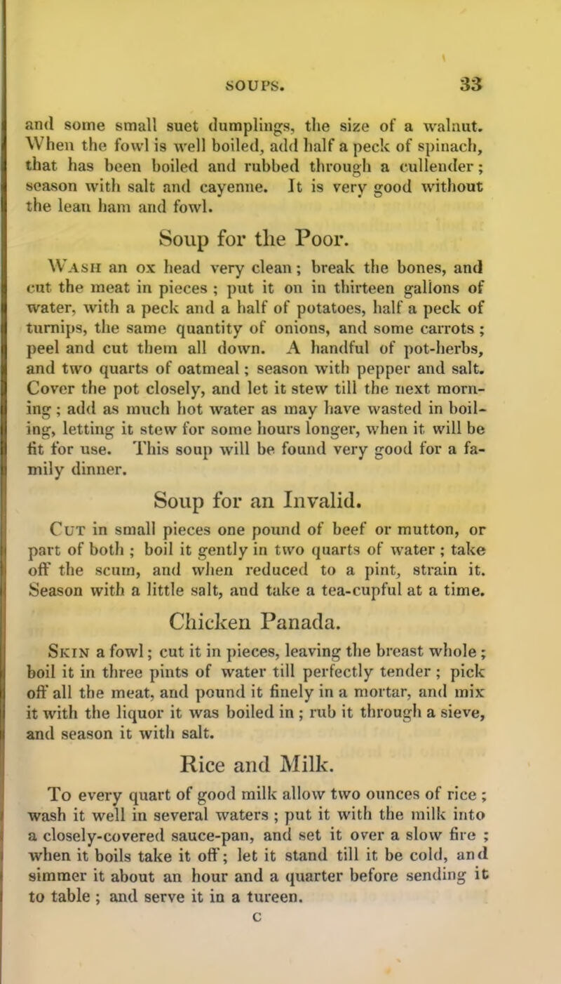 and some small suet dumplings, the size of a walnut. When the fowl is well boiled, add half a peck of spinach, that has been boiled and rubbed through a cullender; season with salt and cayenne. It is very good without the lean ham and fowl. Soup for tlie Poor. Wash an ox head very clean; break the bones, and cut the meat in pieces ; put it on in thirteen gallons of water, with a peck and a half of potatoes, half a peck of turnips, the same quantity of onions, and some carrots; peel and cut them all down. A handful of pot-herbs, and two quarts of oatmeal; season with pepper and salt. Cover the pot closely, and let it stew till the next morn- ing ; add as much hot water as may have wasted in boil- ing, letting it stew for some hours longer, when it will be fit for use. This soup will be found very good for a fa- mily dinner. Soup for an Invalid. Cut in small pieces one pound of beef or mutton, or part of both ; boil it gently in two quarts of water ; take off the scum, and when reduced to a pint, strain it. Season with a little salt, and take a tea-cupful at a time. Chicken Panada. Skin a fowl; cut it in pieces, leaving the breast whole ; boil it in three pints of water till perfectly tender ; pick off all the meat, and pound it finely in a mortar, and mix it with the liquor it was boiled in ; rub it through a sieve, and season it with salt. Rice and Milk. To every quart of good milk allow two ounces of rice ; wash it well in several waters ; put it with the milk into a closely-covered sauce-pan, and set it over a slow fire ; when it boils take it off; let it stand till it be cold, and simmer it about an hour and a quarter before sending it to table ; and serve it in a tureen. c