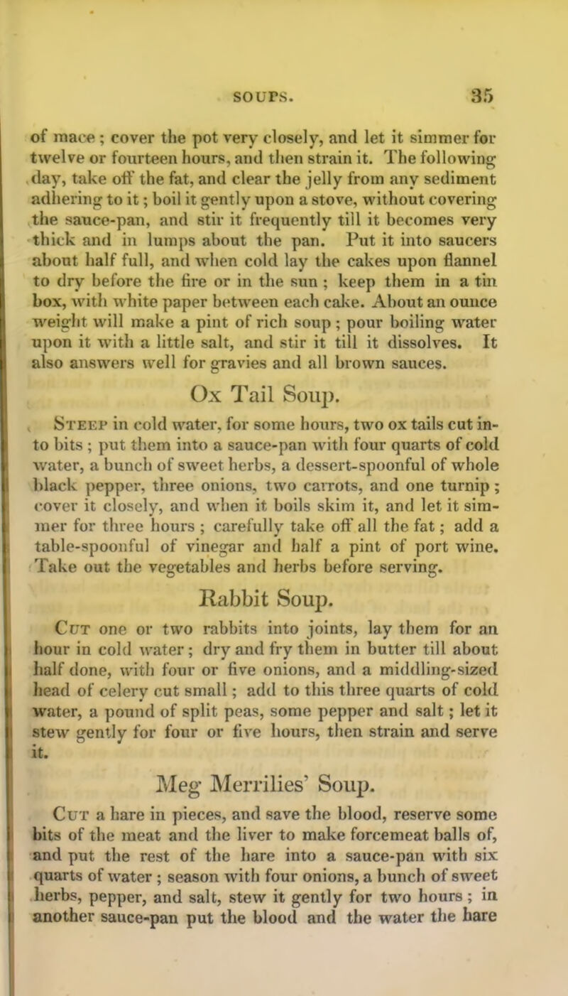 of mace ; cover the pot very closely, and let it simmer for twelve or fourteen hours, and then strain it. The following day, take off the fat, and clear the jelly from any sediment adhering to it; boil it gently upon a stove, without covering the sauce-pan, and stir it frequently till it becomes very thick and in lumps about the pan. Put it into saucers about half full, and when cold lay the cakes upon flannel to dry before the fire or in the sun ; keep them in a tin box, with white paper between each cake. About an ounce weight will make a pint of rich soup; pour boiling water upon it with a little salt, and stir it till it dissolves. It also answers well for gravies and all brown sauces. Ox Tail Soup. Steep in cold water, for some hours, two ox tails cut in- to bits ; put them into a sauce-pan with four quarts of cold Avater, a bunch of sweet herbs, a dessert-spoonful of whole black pepper, three onions, two carrots, and one turnip; cover it closely, and when it boils skim it, and let it sim- mer for three hours ; carefully take off all the fat; add a table-spoonful of vinegar and half a pint of port wine. Take out the vegetables and herbs before serving. Rabbit Soup. Cut one or two rabbits into joints, lay them for an hour in cold water; dry and fry them in butter till about half done, with four or five onions, and a middling-sized head of celery cut small; add to this three quarts of cold water, a pound of split peas, some pepper and salt; let it steAV gently for four or five hours, then strain and serve I it. Meg Merrilies’ Soup. Cut a hare in pieces, and save the blood, reserve some bits of the meat and the liver to make forcemeat balls of, and put tbe rest of the hare into a sauce-pan with six quarts of water ; season with four onions, a bunch of sweet herbs, pepper, and salt, stew it gently for two hours; in another sauce-pan put the blood and the water the hare
