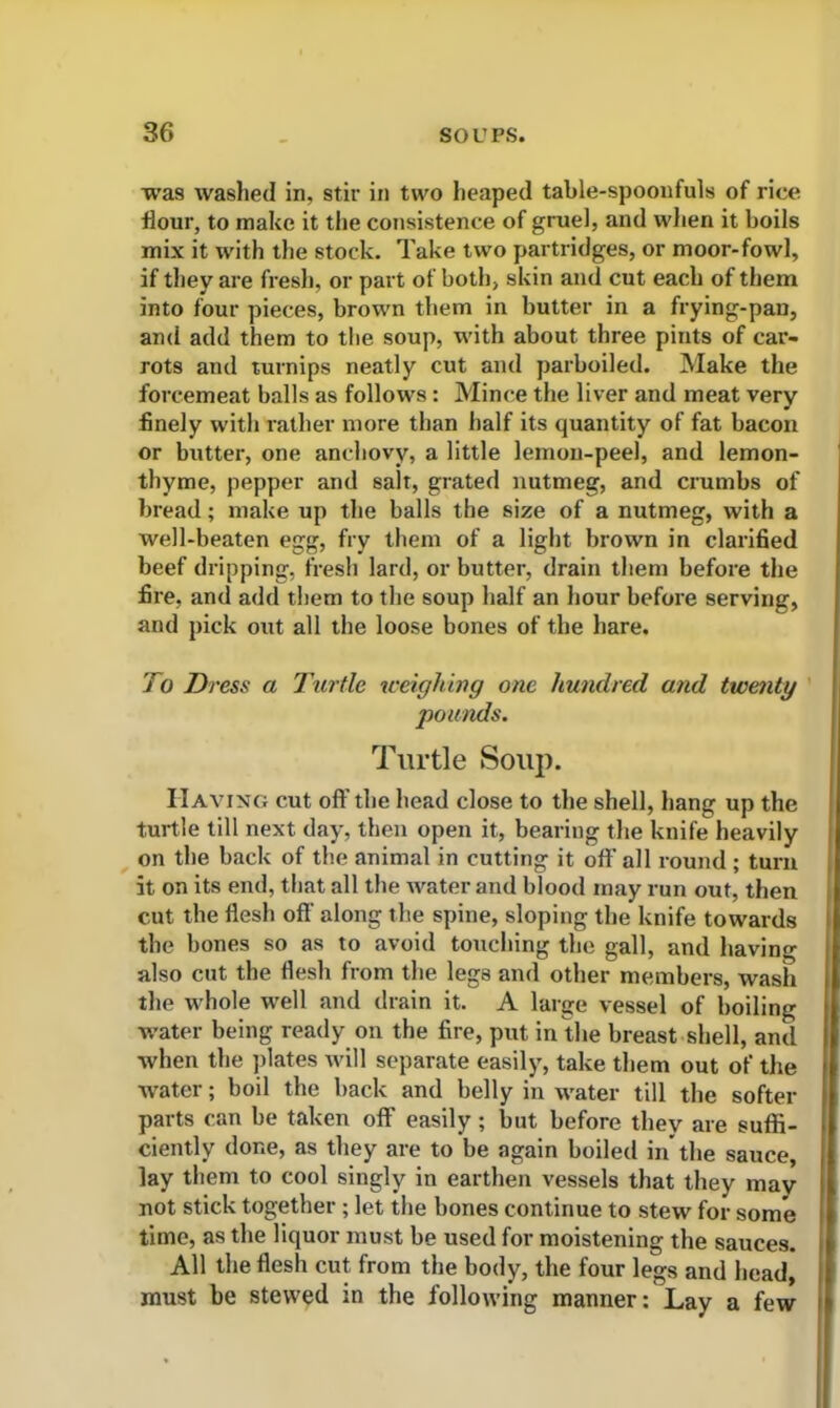 was washed in, stir in two heaped table-spoonfuls of rice flour, to make it the consistence of gruel, and when it boils mix it with the stock. Take two partridges, or moor-fowl, if they are fresh, or part of both, skin and cut each of them into four pieces, brown them in butter in a frying-pan, and add them to the soup, with about three pints of car- rots and turnips neatly cut and parboiled. Make the forcemeat balls as follows: Mince the liver and meat very finely with rather more than half its quantity of fat bacon or butter, one anchovy, a little lemon-peel, and lemon- thyme, pepper and salt, grated nutmeg, and crumbs of bread; make up the balls the size of a nutmeg, with a well-beaten egg, fry them of a light brown in clarified beef dripping, fresh lard, or butter, drain them before the fire, and add them to the soup half an hour before serving, and pick out all the loose bones of the hare. To Dress a Turtle weighing one hundred and twenty pounds. Turtle Souj). Having cut off the head close to the shell, hang up the turtle till next day, then open it, bearing the knife heavily on the back of the animal in cutting it off all round ; turn it on its end, that all the water and blood may run out, then cut the flesh off along the spine, sloping the knife towards the bones so as to avoid touching the gall, and having also cut the flesh from the legs and other members, wash the whole well and drain it. A large vessel of boiling water being ready on the fire, put in the breast shell, and when the plates will separate easily, take them out of the water; boil the back and belly in water till the softer parts can be taken off easily; but before they are suffi- ciently done, as they are to be again boiled in the sauce, lay them to cool singly in earthen vessels that they may not stick together; let the bones continue to stew for some time, as the liquor must be used for moistening the sauces. All the flesh cut from the body, the four legs and head, must be stewed in the following manner: Lay a few