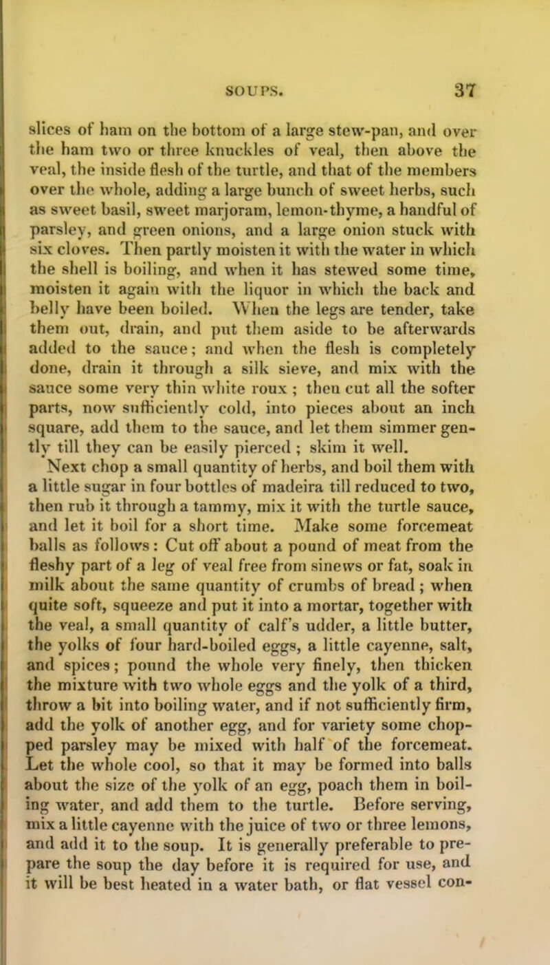 slices of ham on the bottom of a large stew-pan, and over the ham two or three knuckles of veal, then above the veal, the inside flesh of the turtle, and that of the members over the whole, adding a large bunch of sweet herbs, such as sweet basil, sweet marjoram, lemon-thyme, a handful of parsley, and gx-een onions, and a large onion stuck with six cloves. Then partly moisten it with the water in which the shell is boiling, and when it has stewed some time, moisten it again with the liquor in which the back and belly have been boiled. When the legs are tender, take them out, drain, and put them aside to be afterwards added to the sauce; and when the flesh is completely done, drain it through a silk sieve, and mix with the sauce some very thin white roux ; theu cut all the softer paits, now sufficiently cold, into pieces about an inch square, add them to the sauce, and let them simmer gen- tly till they can be easily pierced ; skim it well. Next chop a small quantity of hei'bs, and boil them with a little sugar in four bottles of madeira till reduced to two, then rub it through a tammy, mix it with the turtle sauce, and let it boil for a short time. Make some forcemeat balls as follows : Cut off about a pound of meat from the fleshy part of a leg of veal free from sinews or fat, soak in milk about the same quantity of crumbs of bread ; when quite soft, squeeze and put it into a mortar, together with the veal, a small quantity of calf’s udder, a little butter, the yolks of four hard-boiled eggs, a little cayenne, salt, and spices; pound the whole very finely, then thicken the mixture with two whole eggs and the yolk of a third, throw a bit into boiling water, and if not sufficiently firm, add the yolk of another egg, and for variety some chop- ped parsley may be mixed with half of the forcemeat. Let the whole cool, so that it may be formed into balls about the size of the yolk of an egg, poach them in boil- ing watei, and add them to the turtle. Before serving, mix a little cayenne with the juice of two or three lemons, and add it to the soup. It is generally preferable to pre- pare the soup the day before it is required for use, and it will be best heated in a water bath, or flat vessel con-