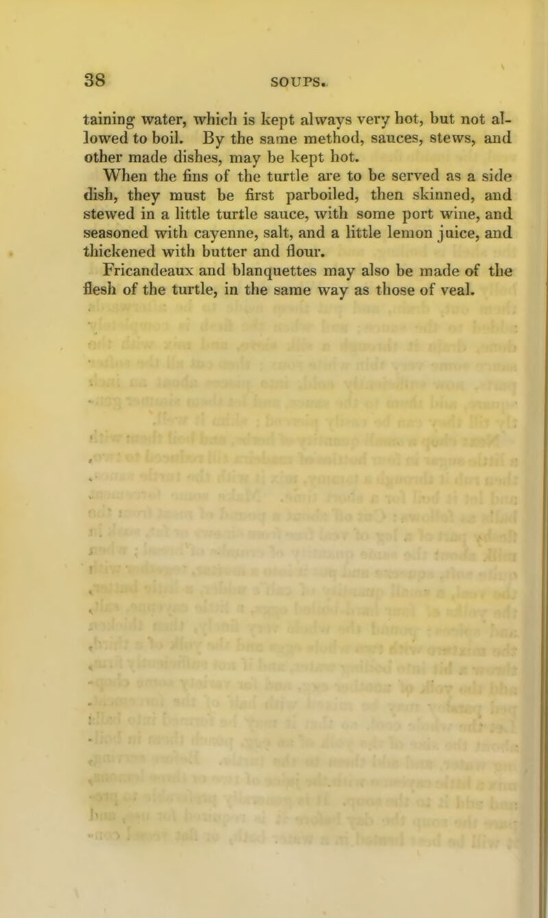 taining water, which is kept always very hot, but not al- lowed to boil. By the same method, sauces, stews, and other made dishes, may be kept hot. When the fins of the turtle are to be served as a side dish, they must be first parboiled, then skinned, and stewed in a little turtle sauce, with some port wine, and seasoned with cayenne, salt, and a little lemon juice, and thickened with butter and flour. Fricandeaux and blanquettes may also be made of the flesh of the turtle, in the same way as those of veal.