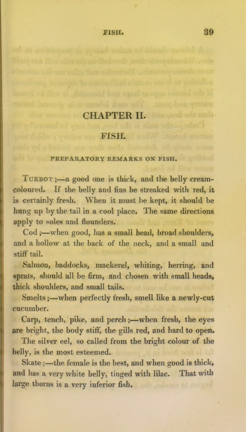 CHAPTER II. FISH. PREPARATORY REMARKS ON FISH. Turbot ;—a good one is thick, and the belly cream- coloured. If the belly and fins be streaked with x-ed, it is certainly fresh. When it must he kept, it should be hung up by the tail in a cool place. The same directions apply to soles and flounders. Cod;—when good, has a small head, broad shoulders, and a hollow at the back of the neck, and a small and stiff tail. Salmon, haddocks, mackerel, whiting, herring, and sprats, should all be firm, and chosen with small heads, thick shoulders, and small tails. Smelts;—when perfectly fresh, smell like a newly-cut cucumber. Carp, tench, pike, and perch;—when fresh, the eyes are bright, the body stiff, the gills red, and hard to open. The silver eel, so called from the bright colour of the belly, is the most esteemed. Skate;—the female is the best, and when good is thick, and has a very white belly, tinged with lilac. That with large thorns is a very inferior fish.
