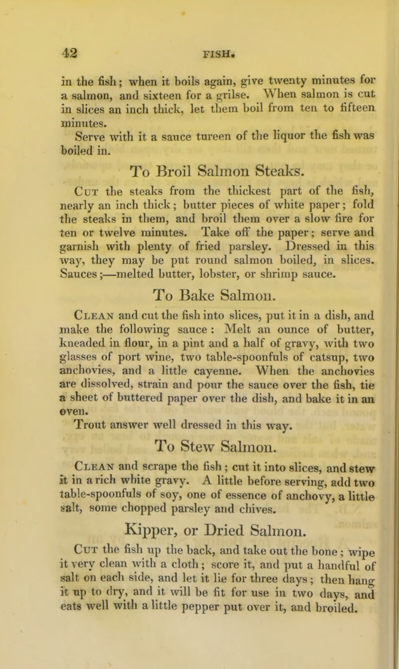 in the fish; when it boils again, give twenty minutes tor a salmon, and sixteen for a grilse. When salmon is cut in slices an inch thick, let them boil from ten to fifteen minutes. Serve with it a sauce tureen of the liquor the fish was boiled in. To Broil Salmon Steaks. Cut the steaks from the thickest part of the fish, nearly an inch thick; butter pieces of white paper; fold the steaks in them, and broil them over a slow fire for ten or twelve minutes. Take off the paper; serve and garnish with plenty of fried parsley. Dressed in this way, they may be put round salmon boiled, in slices. Sauces;—melted butter, lobster, or shrimp sauce. To Bake Salmon. Clean and cut the fish into slices, put it in a dish, and make the following sauce : Melt an ounce of butter, kneaded in fiour, in a pint and a half of gravy, with two glasses of port wine, two table-spoonfuls of catsup, two anchovies, and a little cayenne. When the anchovies are dissolved, strain and pour the sauce over the fish, tie a sheet ot buttered paper over tbe dish, and bake it in an oven. Trout answer well dressed in this way. To Stew Salmon. Clean and scrape the fish ; cut it into slices, and stew it in a rich white gravy. A little before serving, add two table-spoonfuls of soy, one of essence of anchovy, a little salt, some chopped parsley and chives. Kipper, or Dried Salmon. Cut the fish up the back, and take out the bone; wipe it very clean with a cloth; score it, and put a handful of salt on each side, and let it lie for three days ; then hang it up to dry, and it will be fit for use in two days, and eats well with a little pepper put over it, and broiled.