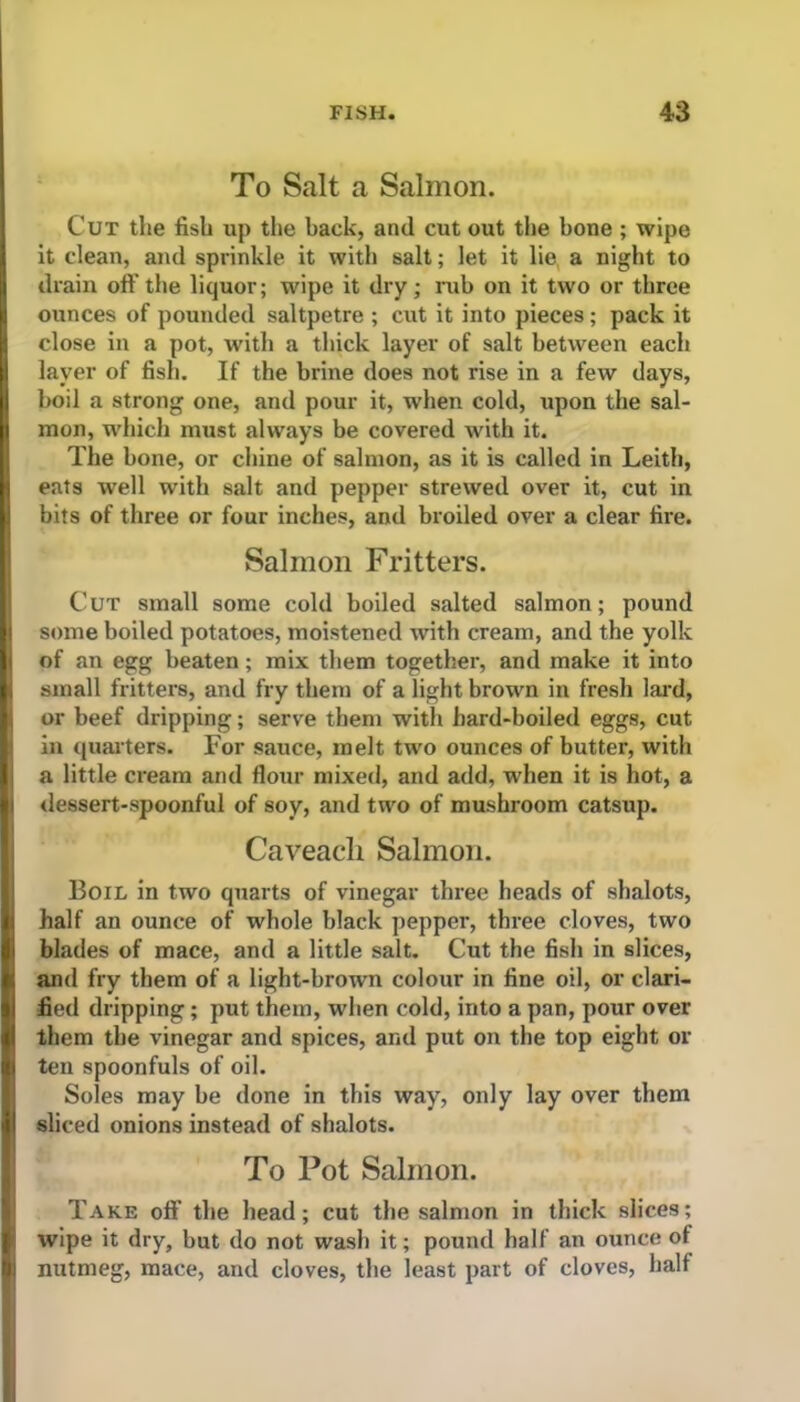 To Salt a Salmon. Cut the fish up the back, and cut out the bone ; wipe it clean, and sprinkle it with salt; let it lie a night to drain oft’the liquor; wipe it dry; rub on it two or three I ounces of pounded saltpetre ; cut it into pieces; pack it close in a pot, with a thick layer of salt between each layer of fish. If the brine does not rise in a few days, boil a strong one, and pour it, when cold, upon the sal- 1 mon, which must always be covered with it. The bone, or chine of salmon, as it is called in Leith, eats well with salt and pepper strewed over it, cut in 1 bits of three or four inches, and broiled over a clear fire. Salmon Fritters. Cut small some cold boiled salted salmon; pound some boiled potatoes, moistened with cream, and the yolk of an egg beaten; mix them together, and make it into small fritters, and fry them of a light brown in fresh lard, or beef dripping; serve them with hard-boiled eggs, cut in quarters. For sauce, melt two ounces of butter, with a little cream and flour mixed, and add, when it is hot, a dessert-spoonful of soy, and two of mushroom catsup. Caveacli Salmon. Boil- in two quarts of vinegar three heads of shalots, half an ounce of whole black pepper, three cloves, two S blades of mace, and a little salt. Cut the fish in slices, and fry them of a light-brown colour in fine oil, or clari- fied dripping; put them, when cold, into a pan, pour over I them the vinegar and spices, and put on the top eight or I ten spoonfuls of oil. Soles may be done in this way, only lay over them j| sliced onions instead of shalots. To Pot Salmon. Take oft’ the head; cut the salmon in thick slices; | wipe it dry, but do not wash it; pound half an ounce of nutmeg, mace, and cloves, the least part of cloves, half