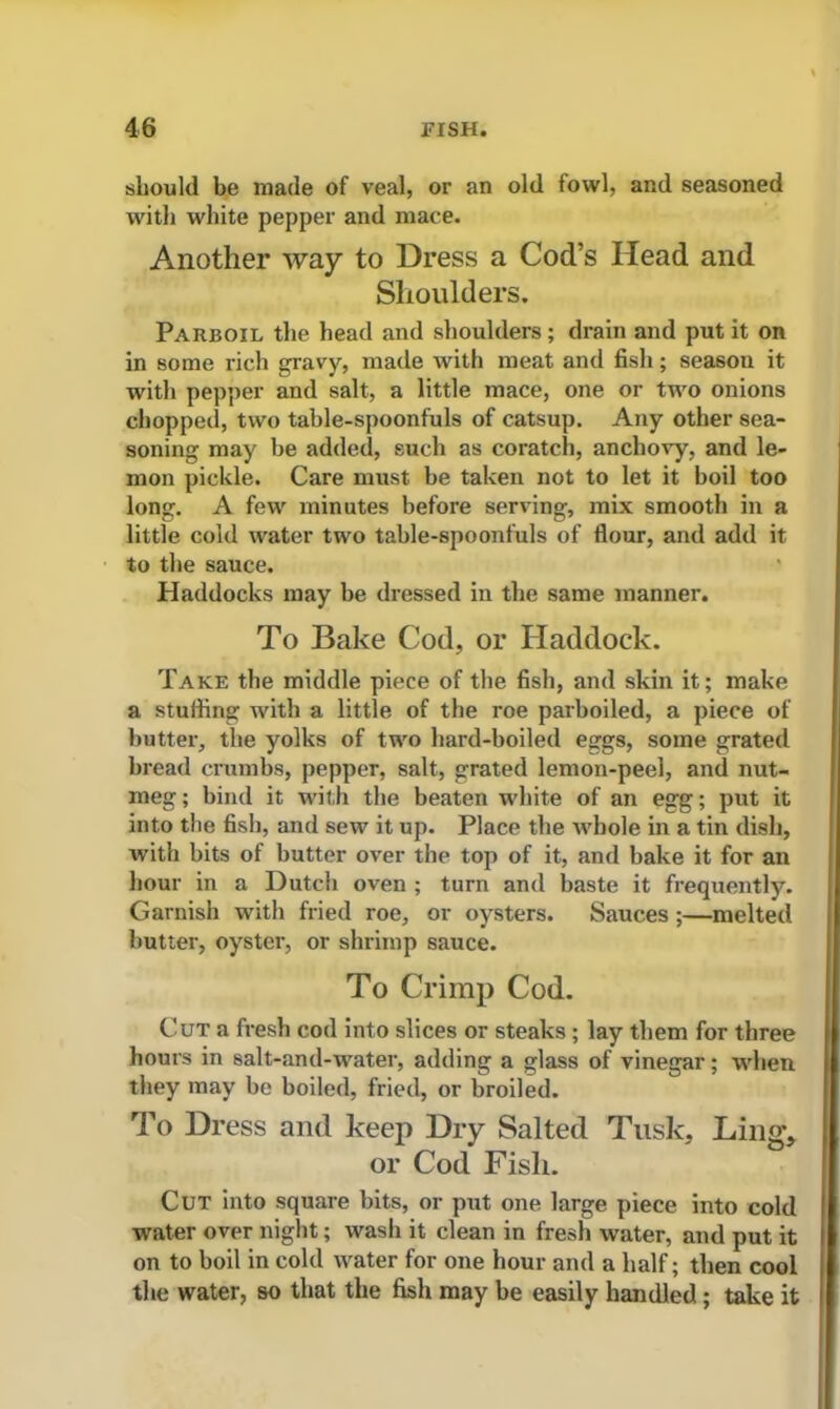 should be made of veal, or an old fowl, and seasoned with white pepper and mace. Another way to Dress a Cod’s Head and Shoulders. Parboil the head and shoulders ; drain and put it on in some rich gravy, made with meat and fish; season it with pepper and salt, a little mace, one or two onions chopped, two table-spoonfuls of catsup. Any other sea- soning may be added, such as coratch, anchovy, and le- mon pickle. Care must be taken not to let it boil too long. A few minutes before serving, mix smooth in a little cold water two table-spoonfuls of flour, and add it to the sauce. Haddocks may be dressed in the same manner. To Bake Cod, or Haddock. Take the middle piece of the fish, and skin it; make a stuffing with a little of the roe parboiled, a piece of butter, the yolks of two hard-boiled eggs, some grated bread crumbs, pepper, salt, grated lemon-peel, and nut- meg ; bind it with the beaten white of an egg; put it into the fish, and sew it up. Place the whole in a tin dish, with bits of butter over the top of it, and bake it for an hour in a Dutch oven ; turn and baste it frequently. Garnish with fried roe, or oysters. Sauces ;—melted butter, oyster, or shrimp sauce. To Crimp Cod. Cut a fresh cod into slices or steaks ; lay them for three hours in salt-and-water, adding a glass of vinegar; when they may be boiled, fried, or broiled. To Dress and keep Dry Salted Tusk, Ling, or Cod Fish. Cut into square bits, or put one large piece into cold water over night; wash it clean in fresh water, and put it on to boil in cold water for one hour and a half; then cool the water, so that the fish may be easily handled ; take it