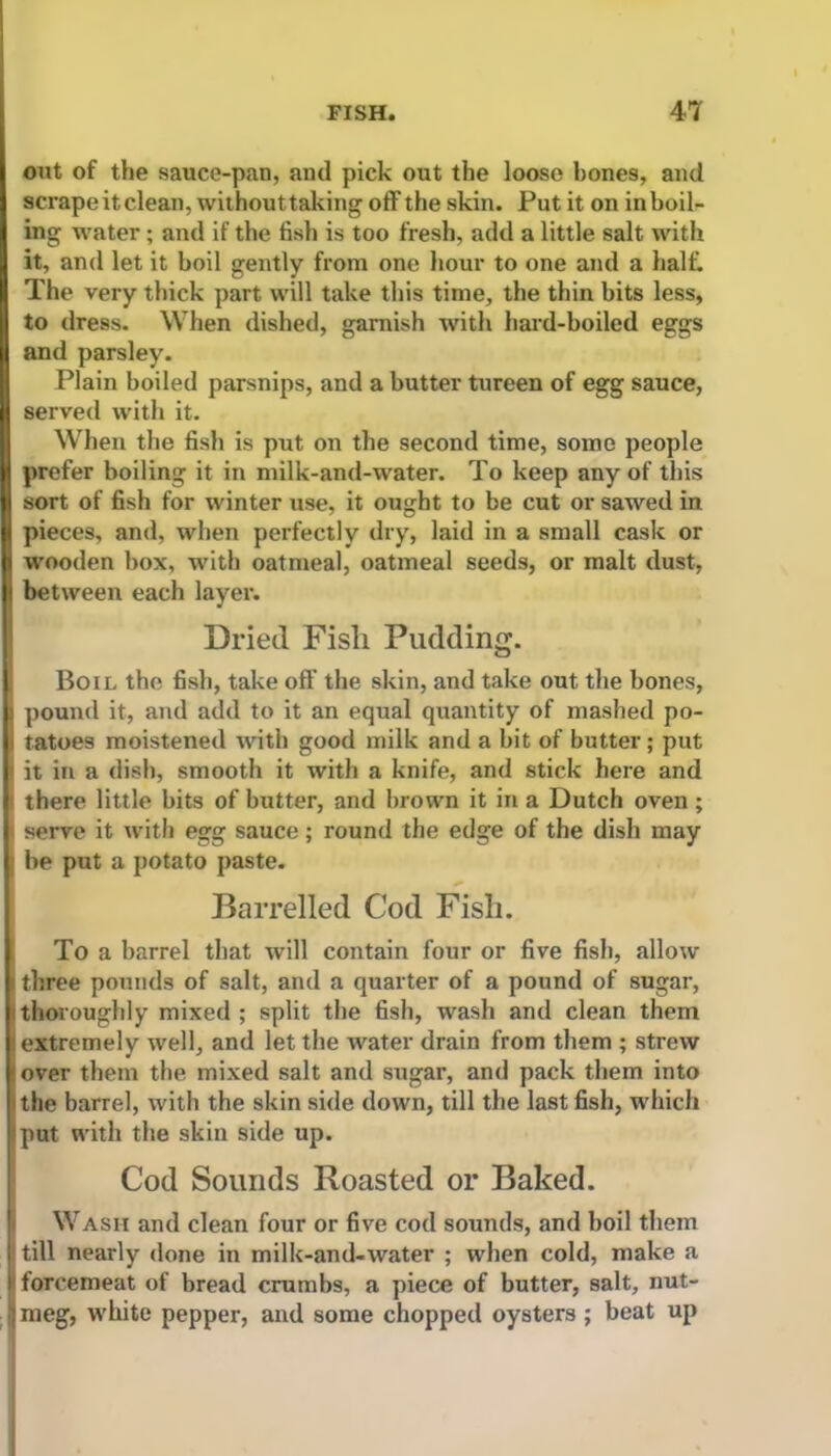 out of the sauce-pan, and pick out the loose bones, and scrape itclean, withouttaking off the skin. Put it on in boil- ing water; and if the fish is too fresh, add a little salt with it, and let it boil gently from one hour to one and a half. The very thick part will take this time, the thin bits less, to dress. When dished, garnish with hard-boiled eggs and parsley. Plain boiled parsnips, and a butter tureen of egg sauce, served with it. When the fish is put on the second time, some people prefer boiling it in milk-and-water. To keep any of this sort of fish for winter use, it ought to be cut or sawed in pieces, and, when perfectly dry, laid in a small cask or wooden box, with oatmeal, oatmeal seeds, or malt dust, between each layer. Dried Fish Pudding. Boil the fish, take off the skin, and take out the bones, pound it, and add to it an equal quantity of mashed po- I tatoes moistened with good milk and a bit of butter; put it in a dish, smooth it with a knife, and stick here and there little bits of butter, and brown it in a Dutch oven ; serve it with egg sauce ; round the edge of the dish may be put a potato paste. Barrelled Cod Fish. To a barrel that will contain four or five fish, allow i three pounds of salt, and a quarter of a pound of sugar, thoroughly mixed ; split the fish, wash and clean them extremely well, and let the water drain from them ; strew 1 over them the mixed salt and sugar, and pack them into the barrel, with the skin side down, till the last fish, which put with the skin side up. Cod Sounds Roasted or Baked. Wash and clean four or five cod sounds, and boil them till nearly done in milk-and-water ; when cold, make a forcemeat of bread crumbs, a piece of butter, salt, nut- meg, white pepper, and some chopped oysters ; beat up