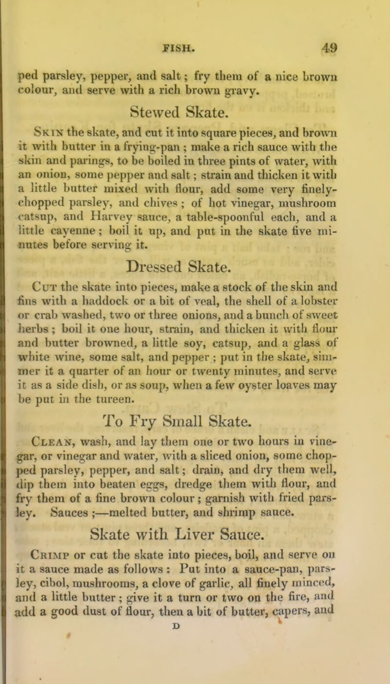 ped parsley, pepper, and salt; fry them of a nice brown colour, and serve with a rich brown gravv. Stewed Skate. Skin the skate, and cut it into square pieces, and brown it with butter in a frying-pan ; make a rich sauce with the skin and parings, to be boiled in three pints of water, with an onion, some pepper and salt; strain and thicken it with a little butter mixed with dour, add some very finely- chopped parsley, and chives ; of hot vinegar, mushroom catsup, and Harvey sauce, a table-spoonful each, and a little cayenne; boil it up, and put in the skate five mi- nutes before serving it. Dressed Skate. Cut the skate into pieces, make a stock of the skin and fins with a haddock or a bit of veal, the shell of a lobster or crab washed, two or three onions, and a bunch of sweet herbs ; boil it one hour, strain, and thicken it with flour and butter browned, a little soy, catsup, and a glass of white wine, some salt, and pepper ; put in the skate, sim- mer it a quarter of an hour or twenty minutes, and serve it as a side dish, or as soup, when a few oyster loaves may be put in the tureen. To Fry Small Skate. Clean, wash, and lay them one or two hours in vine- gar, or vinegar and water, with a sliced onion, some chop- ped parsley, pepper, and salt; drain, and dry them well, dip them into beaten eggs, dredge them with flour, and fry them of a fine brown colour; garnish with fried pars- ley. Sauces ;—melted butter, and shrimp sauce. Skate with Liver Sauce. Crimp or cut the skate into pieces, boil, and serve on it a sauce made as follows : Put into a sauce-pan, pars- ley, cibol, mushrooms, a clove of garlic, all finely minced, and a little butter; give it a turn or two on the fire, and add a good dust of flour, then a bit of butter, capers, and