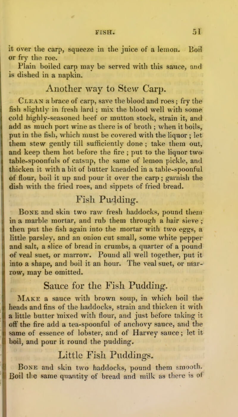 it over the carp, squeeze in the juice of a lemon. Boil or fry the roe. Plain boiled carp may be served with this sauce, and is dished in a napkin. Another way to Stew Carp. Clean a brace of carp, save the blood and roes; fry the fish slightly in fresh lard ; mix the blood well with some cold highly-seasoned beef or mutton stock, strain it, and add as much port wine as there is of broth ; when it boils, put in the fish, which must be covered with the liquor ; let them stew gently till sufficiently done ; take them out, and keep them hot before the fire ; put to the liquor two table-spoonfuls of catsup, the same of lemon pickle, and thicken it with a bit of butter kneaded in a table-spoonful of flour, boil it up and pour it over the carp; garnish the dish with the fried roes, and sippets of fried bread. Fish Pudding. Bone and skin two raw fresh haddocks, pound them in a marble mortar, and rub them through a hair sieve ; then put the fish again into the mortar with two eggs, a little parsley, and an onion cut small, some white pepper and salt, a slice of bread in crumbs, a quarter of a pound of veal suet, or marrow. Pound all well together, put it into a shape, and boil it an hour. The veal suet, or mar- row, may be omitted. Sauce for the Fish Pudding. Make a sauce with brown soup, in which boil the heads and fins of the haddocks, strain and thicken it with a little butter mixed with flour, and just before taking it off the fire add a tea-spoonful of anchovy sauce, and the same of essence of lobster, and of Harvey sauce; let it boil, and pour it round the pudding. Little Fish Puddings. Bone and skin two haddocks, pound them smooth. Boil the same quantity of bread and milk as there is of