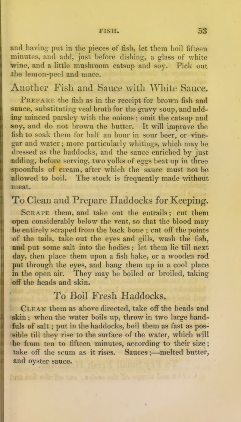 and having put in the pieces of fish, let them boil fifteen minutes, and add, just before dishing, a glass of white wine, and a little mushroom catsup and soy. Pick out the lemon-peel and mace. Another Fish and Sauce with White Sauce. Prepare the fish as in the receipt for brown fish and sauce, substituting veal broth for the gravy soup, and add- ing minced parsley with the onions ; omit the catsup and soy, and do not brown the butter. It will improve the. fish to soak them for half an hour in sour beer, or vine- gar and water; more particularly whitings, which may be dressed as the haddocks, and the sauce enriched by just adding, before serving, two yolks of eggs beat up in three spoonfuls of cream, after which the sauce must not be allowed to boil. The stock is frequently made without meat. To Clean and Prepare Haddocks for Keeping. Scrape them, and take out the entrails; cut them open considerably below the vent, so that the blood may be entirely scraped from the back bone ; cut off the points of the tails, take out the eyes and gills, wash the fish, and put some salt into the bodies; let them lie till next day, then place them upon a fish hake, or a wooden rod put through the eyes, and hang them up in a cool place in the open air. They may be boiled or broiled, taking off the heads and skin. To Boil Fresh Haddocks. Clean them as above directed, take off'the heads and skin ; when the water boils up, throw in two large hand- fuls of salt; put in the haddocks, boil them as fast as pos- sible till they rise to the surface of the water, which will be from tpn to fifteen minutes, according to their size; take oft' the scum as it rises. Sauces;—melted butter, and oyster sauce.
