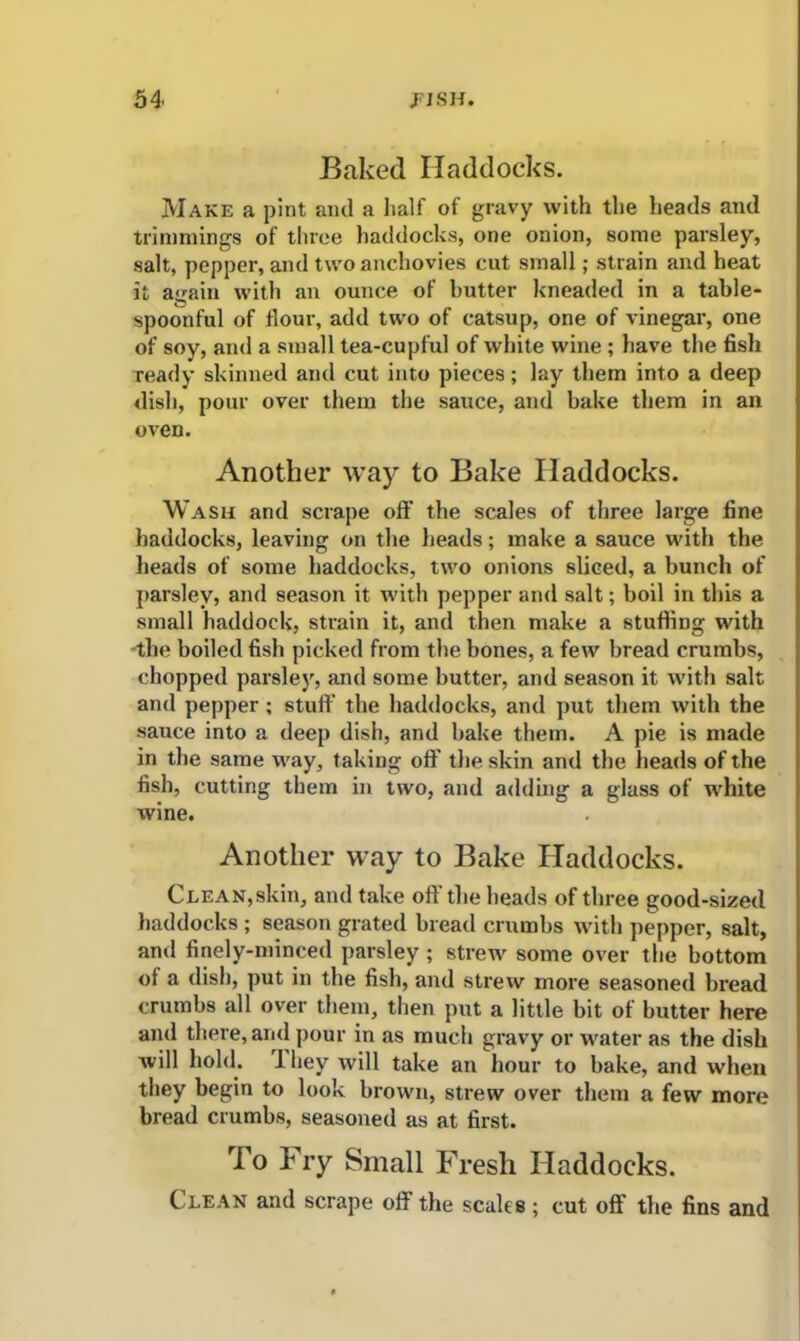 Baked Haddocks. Make a pint and a half of gravy with the heads and trimmings of three haddocks, one onion, some parsley, salt, pepper, and two anchovies cut small; strain and heat it a<min with an ounce of butter kneaded in a table- o , spoonful of flour, add two of catsup, one of vinegar, one of soy, and a small tea-cupful of white wine ; have the fish ready skinned and cut into pieces; lay them into a deep dish, pour over them the sauce, and bake them in an oven. Another way to Bake Haddocks. Wash and scrape off the scales of three large fine haddocks, leaving on the heads; make a sauce with the heads of some haddocks, two onions sliced, a bunch of parsley, and season it with pepper and salt; boil in this a small haddock, strain it, and then make a stuffing with the boiled fish picked from the bones, a few bread crumbs, chopped parsley, and some butter, and season it with salt and pepper ; stuff the haddocks, and put them with the sauce into a deep dish, and bake them. A pie is made in the same way, taking off the skin and the heads of the fish, cutting them in two, and adding a glass of white wine. Another way to Bake Haddocks. Clean,skin, and take oft the heads of three good-sized haddocks ; season grated bread crumbs with pepper, salt, and finely-minced parsley ; strew some over the bottom of a dish, put in the fish, and strew more seasoned bread crumbs all over them, then put a little bit of butter here and there, and pour in as much gravy or water as the dish will hold. 1 hey will take an hour to bake, and when they begin to look brown, strew over them a few more bread crumbs, seasoned as at first. To Fry Small Fresh Haddocks. Clean and scrape off the scales; cut oft' the fins and