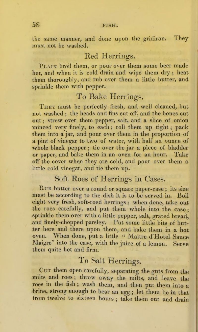 the same manner, and done upon the gridiron. They must not be washed. Red Herrings. Plain broil them, or pour over them some beer made hot, and when it is cold drain and wipe them dry ; heat them thoroughly, and rub over them a little butter, and sprinkle them with pepper. To Bake Herrings. They must be perfectly fresh, and well cleaned, but not washed ; the heads and fins cut oft', and the bones cut out; strew over them pepper, salt, and a slice of onion minced very finely, to each ; roll them up tight; pack them into a jar, and pour over them in the proportion of a pint of vinegar to two of water, with half an ounce of whole black pepper ; tie over the jar a piece of bladder or paper, and bake them in an oven for an hour. Take off the cover when they are cold, and pour over them a little cold vinegar, and tie them tip. Soft Roes of Herrings in Cases. Run butter over a round or square paper-case ; its size must be according to the dish it is to be served in. Boil eight very fresh, soft-roed herrings ; when done, take out the roes carefully, and put them whole into the case; sprinkle them over with a little pepper, salt, grated bread, and finely-chopped parsley. Put some little bits of but- ter here and there upon them, and bake them in a hot oven. When done, put a little “ Maitre d’Hotel Sauce Maigre” into the case, with the juice of a lemon. Serve them quite hot and firm. To Salt Herrings. Cut them open carefully, separating the guts from the milts and roes; throw away the milts, and leave the roes in the fish ; wash them, and then put them into a brine, strong enough to bear an egg; let them lie in that from twelve to sixteen hours ; take them out and drain