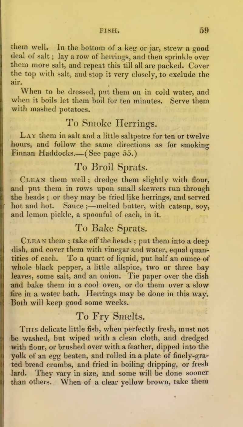 them well. In the bottom of a keg or jar, strew a good ileal of salt; lay a row of herrings, and then sprinkle over them more salt, and repeat this till all are packed. Cover the top with salt, and stop it very closely, to exclude the air. When to be dressed, put them on in cold water, and when it boils let them boil for ten minutes. Serve them with mashed potatoes. To Smoke Herrings. Lay them in salt and a little saltpetre for ten or twelve hours, and follow the same directions as for smoking Finnan Haddocks.—(See page 55.) To Broil Sprats. Clean them well ; dredge them slightly with flour, and put them in rows upon small skewers run through the heads ; or they may be fried like herrings, and served hot and hot. Sauce ;—melted butter, with catsup, soy, and lemon pickle, a spoonful of each, in it. To Bake Sprats. Clean them ; take off the heads ; put them into a deep dish, and cover them with vinegar and water, equal quan- tities of each. To a quart of liquid, put half an ounce of whole black pepper, a little allspice, two or three bay leaves, some salt, and an onion. Tie paper over the dish and bake them in a cool oven, or do them over a slow fire in a water bath. Herrings may be done in this way. Both will keep good some weeks. To Fry Smelts. This delicate little fish, when perfectly fresh, must not be washed, but wiped with a clean cloth, and dredged with flour, or brushed over with a feather, dipped into the yolk of an egg beaten, and rolled in a plate of finely-gra- ted bread crumbs, and fried in boiling dripping, or fresh lard. They vary in size, and some will be done sooner than others. When of a clear yellow brown, take them
