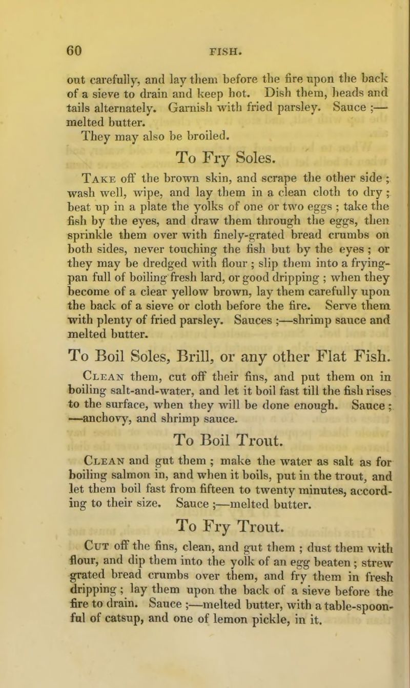 out carefully, and lay them before the fire upon the back of a sieve to drain and keep hot. Dish them, heads and tails alternately. Garnish with fried parsley. Sauce ;— melted butter. They may also be broiled. To Fry Soles. Take oft’ the brown skin, and scrape the other side ; wash well, wipe, and lay them in a clean cloth to dry ; beat up in a plate the yolks of one or two eggs ; take the fish by the eyes, and draw them through the eggs, then sprinkle them over with finely-grated bread crumbs on both sides, never touching the fish but by the eyes ; or they may be dredged with flour ; slip them into a frying- pan full of boiling fresh lard, or good dripping ; when they become of a clear yellow brown, lay them carefully upon the back of a sieve or cloth before the fire. Serve them with plenty of fried parsley. Sauces ;—shrimp sauce and melted butter. To Boil Soles, Brill, or any other Flat Fish. Clean them, cut off their fins, and put them on in boiling salt-and-water, and let it boil fast till the fish rises to the surface, when they will be done enough. Sauce; —anchovy, and shrimp sauce. To Boil Trout. Clean and gut them ; make the water as salt as for boiling salmon in, and when it boils, put in the trout, and let them boil fast from fifteen to twenty minutes, accord- ing to their size. Sauce ;—melted butter. To Fry Trout. Cut off the fins, clean, and gut them ; dust them with flour, and dip them into the yolk of an egg beaten ; strew grated bread crumbs over them, and fry them in fresh dripping; lay them upon the back of a sieve before the fire to drain. Sauce ;—melted butter, with a table-spoon- ful of catsup, and one of lemon pickle, in it.