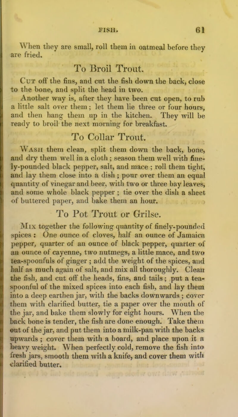 When they are small, roll them in oatmeal before they are fried. To Broil Trout. Cut off the fins, and cut the fish down the back, close to the bone, and split the head in two. Another way is, after they have been cut open, to rub a little salt over them; let them lie three or four hours, and then hang them up in the kitchen. They will be ready to broil the next morning for breakfast. To Collar Trout. Wash them clean, split them down the back, bone, and dry them well in a cloth; season them well with fine- ly-pounded black pepper, salt, and mace ; roll them tight, and lay them close into a dish ; pour over them an equal quantity of vinegar and beer, with two or three bay leaves, and some whole black pepper ; tie over the dish a sheet of buttered paper, and bake them an hour. To Pot Trout or Grilse. Mix together the following quantity of finely-pounded spices : One ounce of cloves, half an ounce of Jamaica pepper, quarter of an ounce of black pepper, quarter of an ounce of cayenne, two nutmegs, a little mace, and two tea-spoonfuls of ginger ; add the weight of the spices, and half as much again of salt, and mix all thoroughly. Clean the fish, and cut off the heads, fins, and tails; put a tea- spoonful of the mixed spices into each fish, and lay them into a deep earthen jar, with the backs downwards ; cover them with clarified butter, tie a paper over the mouth of the jar, and bake them slowly for eight hours. When the back bone is tender, the fish are done enough. Take them out of the jar, and put them into a milk-pan with the backs upwards ; cover them with a board, and place upon it a heavy weight. When perfectly cold, remove the fish into fresh jars, smooth them with a knife, and cover them with clarified butter.