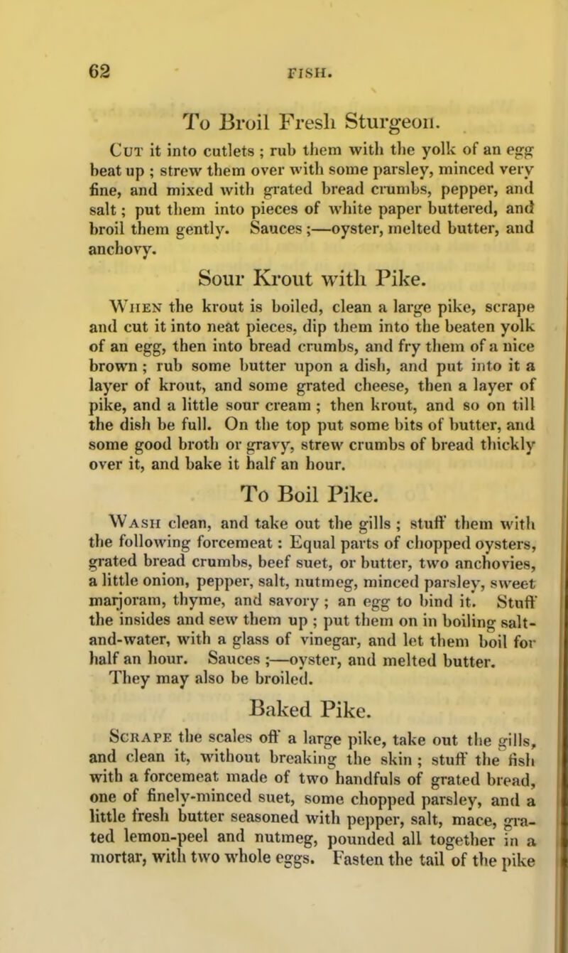 To Broil Fresh Sturgeon. Cut it into cutlets ; rub them with the yolk of an egg beat up ; strew them over with some parsley, minced very fine, and mixed with grated bread crumbs, pepper, and salt; put them into pieces of white paper buttered, and broil them gently. Sauces ;—oyster, melted butter, and anchovy. Sour Krout with Pike. When the krout is boiled, clean a large pike, scrape and cut it into neat pieces, dip them into the beaten yolk of an egg, then into bread crumbs, and fry them of a nice brown ; rub some butter upon a dish, and put into it a layer of krout, and some grated cheese, then a layer of pike, and a little sour cream ; then krout, and so on till the dish be full. On the top put some bits of butter, and some good broth or gravy, strew crumbs of bread thickly over it, and bake it half an hour. To Boil Pike. Wash clean, and take out the gills ; stuff’ them with the following forcemeat: Equal parts of chopped oysters, grated bread crumbs, beef suet, or butter, two anchovies, a little onion, pepper, salt, nutmeg, minced parsley, sweet maijoram, thyme, and savory; an egg to bind it’. Stuff' the insides and sew them up ; put them on in boiling salt- and-water, with a glass of vinegar, and let them boil for half an hour. Sauces ;—oyster, and melted butter. They may also be broiled. Baked Pike. Sen ape the scales oft a large pike, take out the gills, and clean it, without breaking the skin; stuff the fish with a forcemeat made of two handfuls of grated bread, one of finely-minced suet, some chopped parsley, and a little lresli butter seasoned with pepper, salt, mace, gra- ted lemon-peel and nutmeg, pounded all together in a mortar, with two whole eggs. Fasten the tail of the pike