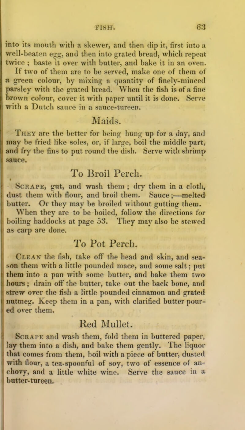 into its mouth with a skewer, and then dip it, first into a well-beaten egg, and then into grated bread, which repeat twice ; baste it over with butter, and bake it in an oven. If two of them are to be served, make one of them of a green colour, by mixing a quantity of finelv-minced parsley with the grated bread. When the fish is of a fine brown colour, cover it with paper until it is done. Serve with a Dutch sauce in a sauce-tureen. Maids. They are the better for being hung up for a day, and may be fried like soles, or, if large, boil the middle part, and fry the fins to put round the dish. Serve with shrimp sauce. To Broil Perch. # Scrape, gut, and wash them ; dry them in a cloth, dust them with flour, and broil them. Sauce;—melted butter. Or they may be broiled without gutting them. When they are to be boiled, follow the directions for boiling haddocks at page 53. They may also be stewed as carp are done. To Pot Perch. Clean the fish, take off the head and skin, and sea- son them with a little pounded mace, and some salt; put them into a pan with some butter, and bake them two hours; drain off the butter, take out the back bone, and strew over the fish a little pounded cinnamon and grated nutmeg. Keep them in a pan, with clarified butter pour- ed over them. lied Mullet. Scrape and wash them, fold them in buttered paper, Say them into a dish, and bake them gently. The liquor that comes from them, boil with a piece of butter, dusted with flour, a tea-spoonful of soy, two of essence of an- ■ chovy, and a little white wine. Serve the sauce in a butter-tureen.