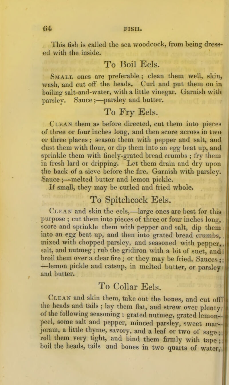 This fish is called the sea woodcock, from being dress- ed with the inside. To Boil Eels. Small ones are preferable; clean them well, skin, wash, and cut off the heads. Curl and put them on in boiling salt-and-water, with a little vinegar. Garnish with parsley. Sauce;—parsley and butter. To Fry Eels. Clean them as before directed, cut them into pieces of three or four inches long, and then score across in two or three places ; season them with pepper and salt, and dust them with flour, or dip them into an egg beat up, and sprinkle them with finely-grated bread crumbs ; fry them in fresh lard or dripping. Let them drain and dry upon the back of a sieve before the fire. Garnish with parsley. Sauce ;—melted butter and lemon pickle. If small, they may be curled and fried whole. To Spitchcock Eels. Clean and skin the eels,—large ones are best for this purpose ; cut them into pieces of three or four inches long, score and sprinkle them with pepper and salt, dip them into an egg beat up, and then into grated bread crumbs, mixed with chopped parsley, and seasoned with pepper,, salt, and nutmeg; rub the gridiron with a bit of suet, and I broil them over a clear fire ; or they may be fried. Sauces ; —lemon pickle and catsup, in melted butter, or parsley and butter. To Collar Eels. Clean and skin them, take out the bones, and cut oft the heads and tails ; lay them flat, and strew over plenty of the following seasoning : grated nutmeg, grated lemon- peel, some salt and pepper, minced parsley, sweet mar- joram, a little thyme, savory, and a leaf or two of sage; roll them very tight, and bind them firmly with tape;: boil the heads, tails and bones in two quarts of water,
