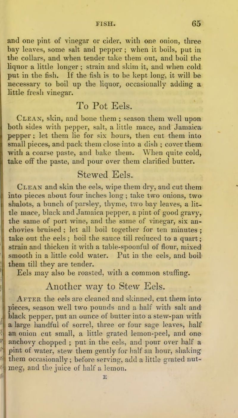 and one pint of vinegar or cider, with one onion, three bay leaves, some salt and pepper; when it boils, put in the collars, and when tender take them out, and boil the liquor a little longer; strain and skim it, and when cold put in the fish. If the fish is to be kept long, it will be necessary to boil up the liquor, occasionally adding a little fresh vinegar. To Pot Eels. Clean, skin, and bone them ; season them well upon both sides with pepper, salt, a little mace, and Jamaica pepper; let them lie for six hours, then cut them into small pieces, and pack them close into a dish ; cover them with a coarse paste, and bake them. When quite cold, take off the paste, and pour over them clarified butter. Stewed Eels. Clean and skin the eels, wipe them dry, and cut them into pieces about four inches long; take two onions, two shalots, a bunch of parsley, thyme, two bay leaves, a lit- tle mace, black and Jamaica pepper, a pint of good gravy, the same of port wine, and the same of vinegar, six an- chovies bruised ; let all boil together for ten minutes ; take out the eels; boil the sauce till reduced to a quart; strain and thicken it with a table-spoonful of flour, mixed smooth in a little cold water. Put in the eels, and boil them till they are tender. Eels may also be roasted, with a common stuffing. Another way to Stew Eels. After the eels are cleaned and skinned, cut them into pieces, season well two pounds and a half with salt and black pepper, put an ounce of butter into a stew-pan with a large handful of sorrel, three or four sage leaves, half an onion cut small, a little grated lemon-peel, and one anchovy chopped ; put in the cels, and pour over half a pint of water, stew them gently for half an hour, shaking them occasionally; before serving, add a little grated nut- meg, and the juice of half a lemon. E