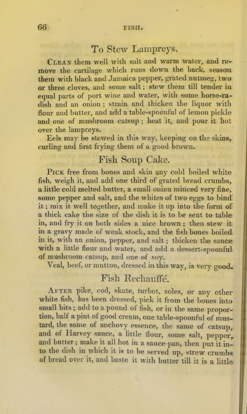 To Stew Lampreys. Clean them well with salt and warm water, and re- move the cartilage which runs down the back, season them with black and Jamaica pepper, grated nutmeg, two or three cloves, and some salt; stew them till tender in equal parts of port wine and water, with some horse-ra- dish and an onion ; strain and thicken the liquor with flour and butter, and add a table-spoonful of lemon pickle and one of mushroom catsup ; heat it, and pour it hot over the lampreys. Eels may be stewed in this way, keeping on the skins, curling and first frying them of a good brown. Fish Soup Cake. Pick free from bones and skin any cold boiled white fish, weigh it, and add one third of grated bread crumbs, a little cold melted butter, a small onion minced very fine, some pepper and salt, and the whites of two eggs to bind it; mix it well together, and make it up into the form of a thick cake the size of the dish it is to be sent to table in, and fry it on both sides a nice brown ; then stew it in a gravy made of weak stock, and the fish bones boiled in it, with an .onion, pepper, and salt; thicken the sauce with a little flour and water, and add a dessert-spoonful of mushroom catsup, and one of soy. Veal, beef, or mutton, dressed in this way, is very ood. Fish Rechauffe. After pike, cod, skate, turbot, soles, or any other white fish, has been dressed, pick it from the bones into small bits ; add to a pound of fish, or in the same propor- tion, half a pint of good cream, one table-spoonful of mus- tard, the same of anchovy essence, the same of catsup, and of Harvey sauce, a little flour, some salt, pepper’ and butter; make it all hot in a sauce-pan, then put it in- to the dish in which it is to be served up, strew crumbs of bread over it, and baste it with butter till it is a little