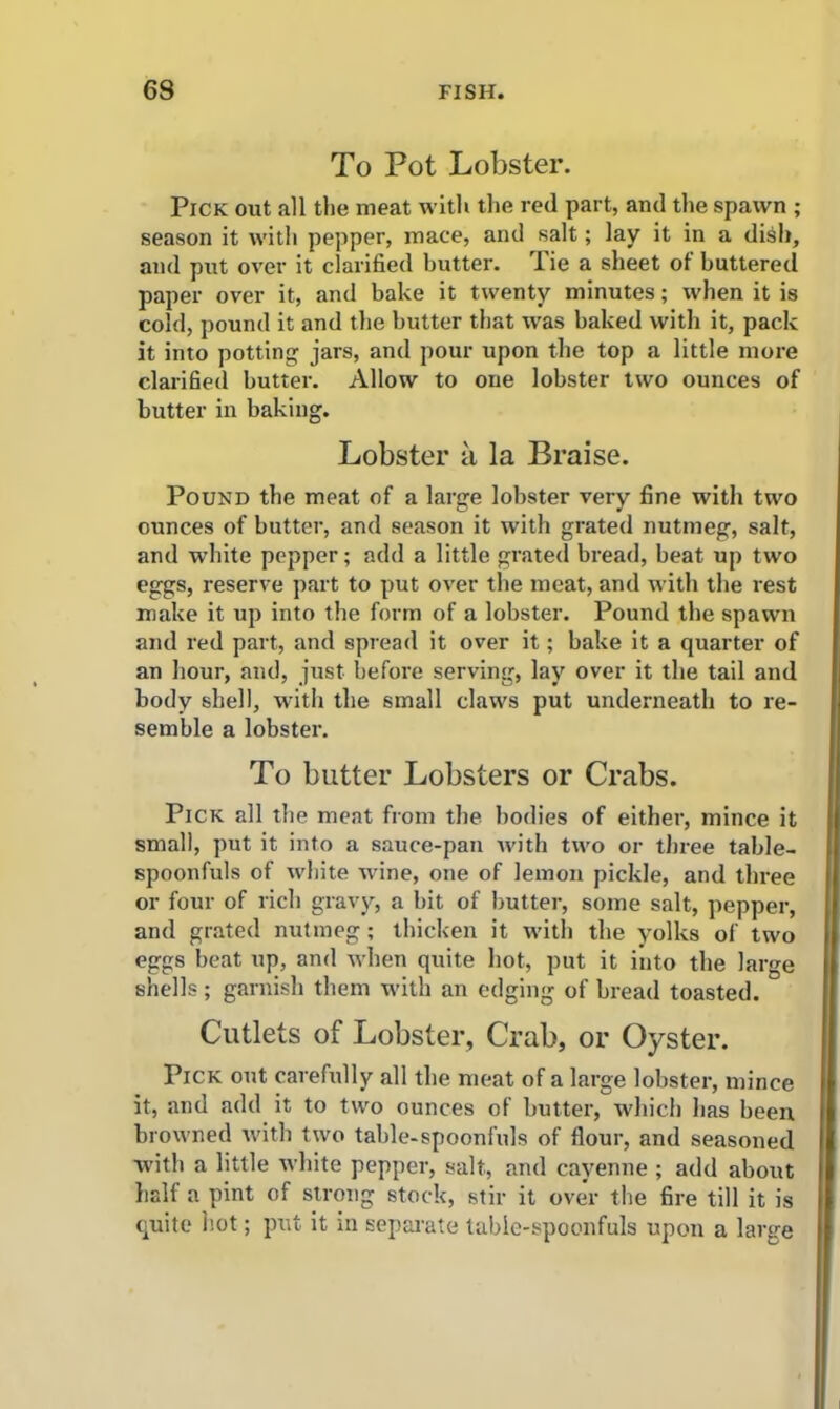 To Pot Lobster. Pick out all the meat with the red part, and the spawn ; season it with pepper, mace, and salt; lay it in a dish, and put over it clarified butter, lie a sheet of buttered paper over it, and bake it twenty minutes; when it is cold, pound it and the butter that was baked with it, pack it into potting jars, and pour upon the top a little more clarified butter. Allow to one lobster two ounces of butter in baking. Lobster a la Braise. Pound the meat of a large lobster very fine with two ounces of butter, and season it with grated nutmeg, salt, and white pepper; add a little grated bread, beat up two eggs, reserve part to put over the meat, and with the rest make it up into the form of a lobster. Pound the spawn and red part, and spread it over it; bake it a quarter of an hour, and, just before serving, lay over it the tail and body shell, with the small claws put underneath to re- semble a lobster. To butter Lobsters or Crabs. Pick all the meat from the bodies of either, mince it small, put it into a sauce-pan with two or three table- spoonfuls of white wine, one of lemon pickle, and three or four of rich gravy, a bit of butter, some salt, pepper, and grated nutmeg; thicken it with the yolks of two eggs beat up, and when quite hot, put it into the large shells; garnish them with an edging of bread toasted. Cutlets of Lobster, Crab, or Oyster. Pick out carefully all the meat of a large lobster, mince it, and add it to two ounces of butter, which has been browned with two table-spoonfuls of flour, and seasoned with a little white pepper, salt, and cayenne ; add about half a pint of strong stock, stir it over the fire till it is quite hot; put it in separate table-spoonfuls upon a large
