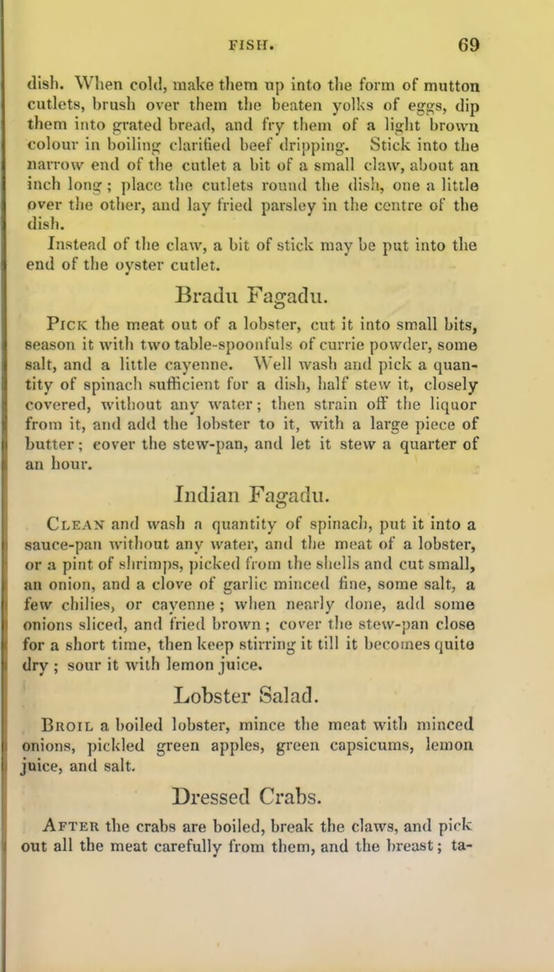 dish. When cold, make them up into the form of mutton cutlets, brush over them the beaten yolks of eggs, dip them into grated bread, and fry them of a light brown colour in boiling clarified beef dripping. Stick into the narrow end of the cutlet a bit of a small claw, about an inch long ; place the cutlets round the dish, one a little over the other, and lay fried parsley in the centre of the dish. Instead of the claw, a bit of stick may be put into the end of the oyster cutlet. Bradu Fagadu. Pick the meat out of a lobster, cut it into small bits, season it with two table-spoonfuls of currie powder, some salt, and a little cayenne. Well wash and pick a quan- tity of spinach sufficient for a dish, half stew it, closely covered, without any water; then strain off the liquor from it, and add the lobster to it, with a large piece of butter; cover the stew-pan, and let it stew a quarter of an hour. Indian Fagadu. Clean and wash a quantity of spinach, put it into a sauce-pan without any water, and the meat of a lobster, or a pint of shrimps, picked from the shells and cut small, an onion, and a clove of garlic minced fine, some salt, a few chilies, or cayenne ; when nearly done, add some onions sliced, and fried brown; cover the stew-pan close for a short time, then keep stirring it till it becomes quite dry ; sour it with lemon juice. Lobster Salad. Broil a boiled lobster, mince the meat with minced onions, pickled green apples, green capsicums, lemon juice, and salt. Dressed Crabs. After the crabs are boiled, break the claws, and pick out all the meat carefully from them, and the breast; ta-