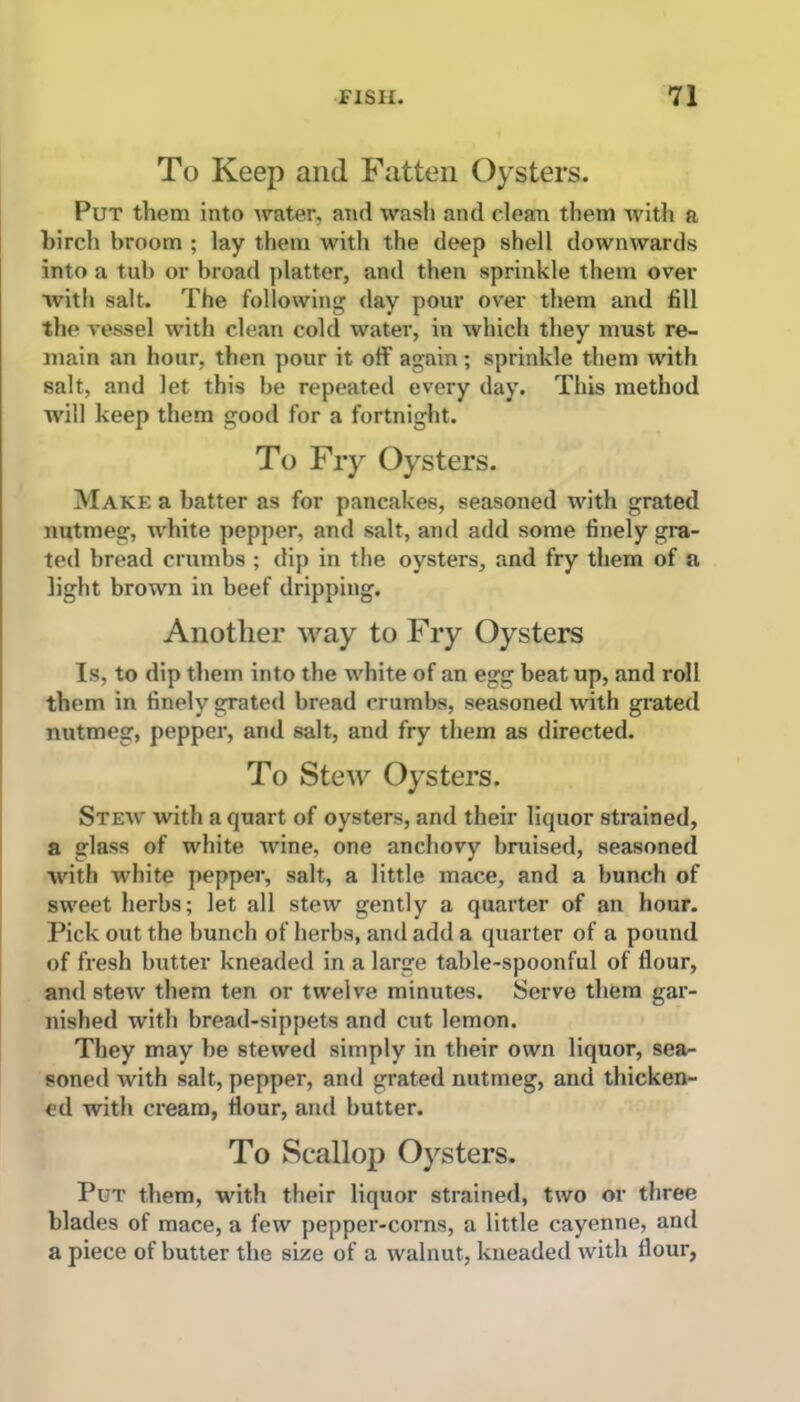 To Keep and Fatten Oysters. Put them into water, and wash and clean them with a birch broom ; lay them with the deep shell downwards into a tub or broad platter, and then sprinkle them over with salt. The following day pour over them and fill the vessel with clean cold water, in which they must re- main an hour, then pour it off again; sprinkle them with salt, and let this be repeated every day. This method will keep them good for a fortnight. To Fry Oysters. Make a batter as for pancakes, seasoned with grated nutmeg, white pepper, and salt, and add some finely gra- ted bread crumbs ; dip in the oysters, and fry them of a light brown in beef dripping. Another way to Fry Oysters Is, to dip them into the white of an egg beat up, and roll them in finely grated bread crumbs, seasoned with grated nutmeg, pepper, and salt, and fry them as directed. To Stew Oysters. Stew with a quart of oysters, and their liquor strained, a glass of white wine, one anchovy bruised, seasoned with white pepper, salt, a little mace, and a bunch of sweet herbs; let all stew gently a quarter of an hour. Pick out the bunch of herbs, and add a quarter of a pound of fresh butter kneaded in a large table-spoonful of flour, and stew them ten or twelve minutes. Serve them gar- nished with bread-sippets and cut lemon. They may be stewed simply in their own liquor, sea- soned with salt, pepper, and grated nutmeg, and thicken- ed with cream, flour, and butter. To Scallop Oysters. Put them, with their liquor strained, two or three blades of mace, a few pepper-corns, a little cayenne, and a piece of butter the size of a walnut, kneaded with flour,