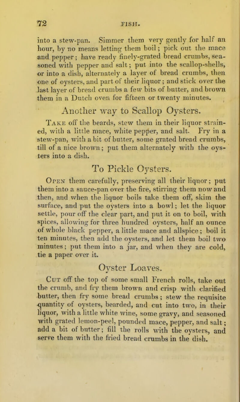 into a stew-pan. Simmer them very gently for half an hour, by no means letting them boil; pick out the mace and pepper; have ready finely-grated bread crumbs, sea- soned with pepper and salt; put into the scallop-shells, or into a dish, alternately a layer of bread crumbs, then one of oysters, and part of their liquor; and stick over the last layer of bread crumbs a few bits of butter, and brown them in a Dutch oven for fifteen or twenty minutes. Another way to Scallop Oysters. Take off the beards, stew them in their liquor strain- ed, with a little mace, white pepper, and salt. Fry in a stew-pan, with a bit of butter, some grated bread crumbs, till of a nice brown; put them alternately with the oys- ters into a dish. To Pickle Oysters. Open them carefully, preserving all their liquor; put them into a sauce-pan over the fire, stirring them now and then, and when the liquor boils take them off, skim the surface, and put the oysters into a bowl; let the liquor settle, pour off the clear part, and put it on to boil, with spices, allowing for three hundred oysters, half an ounce of whole black pepper, a little mace and allspice; boil it ten minutes, then add the oysters, and let them boil two minutes; put them into a jar, and when they are cold, tie a paper over it. Oyster Loaves. Cut off the top of some small French rolls, take out the crumb, and fry them brown and crisp with clarified butter, then fry some bread crumbs ; stew the requisite quantity of oysters, bearded, and cut into two, in their liquor, with a little white wine, some gravy, and seasoned with grated lemon-peel, pounded mace, pepper, and salt; add a bit of butter; fill the rolls with the oysters, and serve them with the fried bread crumbs in the* dish.