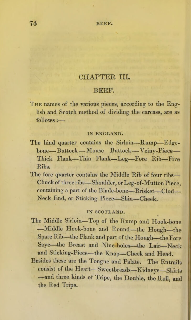 CHAPTER III. BEEF. The names of the various pieces, according to the Eng- lish and Scotch method of dividing the carcass, are as follows:—• IN ENGLAND. The hind quarter contains the Sirloin—Hump—Edge- bone — Buttock — Mouse Buttock—V einy-Piece— Thick Flank—Thin Flank—Leg—Fore Rib—Five Ribs. The fore quarter contains the Middle Rib of four ribs— Chuck of three ribs—Shoulder, or Leg-of-Mutton Piece, containing a part of the Blade-bone—Brisket—Clod— Neck End, or Sticking Piece—Shin—Cheek. IN SCOTLAND. The Middle Sirloin—Top of the Rump and Hook-bone —Middle Hook-bone and Round—the Hough—the Spare Rib—the Flank and part of the Hough—the Fore Saye—the Breast and Nine-holes—the Lair—Neck and Sticking-Piece—the Knap—Cheek and Head. Besides these are the Tongue and Palate. The Entrails consist of the Heart—Sweetbreads—Kidneys—Skirts —and three kinds of Tripe, the Double, the Roll, and the Red Tripe.