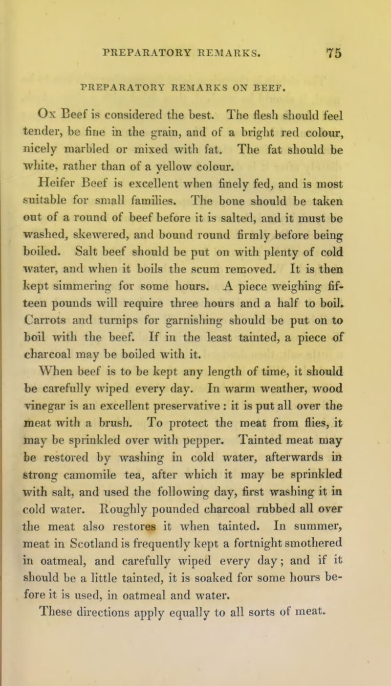 PREPARATORY REMARKS ON BEEF. Ox Beef is considered the best. The flesh should feel tender, be fine in the grain, and of a bright red colour, nicely marbled or mixed with fat. The fat should be white, rather than of a yellow colour. Heifer Beef is excellent when finely fed, and is most suitable for small families. The bone should be taken out of a round of beef before it is salted, and it must be washed, skewered, and bound round firmly before being boiled. Salt beef should be put on with plenty of cold water, and when it boils the scum removed. It is then kept simmering for some hours. A piece weighing fif- teen pounds will require three hours and a half to boil. Carrots and turnips for garnishing should be put on to boil with the beef. If in the least tainted, a piece of charcoal may be boiled with it. When beef is to be kept any length of time, it should be carefully wiped every day. In warm weather, wood vinegar is an excellent preservative : it is put all over the meat with a brush. To protect the meat from flies, it may be sprinkled over with pepper. Tainted meat may be restored by washing in cold water, afterwards in strong camomile tea, after which it may be sprinkled with salt, and used the following day, first washing it in cold water. Roughly pounded charcoal rubbed all over the meat also restores it when tainted. In summer, meat in Scotland is frequently kept a fortnight smothered in oatmeal, and carefully wiped every day; and if it should be a little tainted, it is soaked for some hours be- fore it is used, in oatmeal and water. These directions apply equally to all sorts of meat.