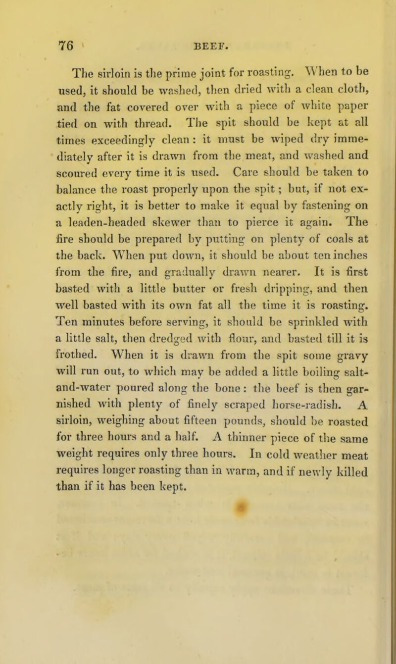 The sirloin is the prime joint for roasting. W hen to be used, it should be washed, then dried with a clean cloth, and the fat covered over with a piece of white paper tied on with thread. The spit should be kept at all times exceedingly clean : it must be wiped dry imme- diately after it is drawn from the meat, and washed and scoured every time it is used. Care should be taken to balance the roast properly upon the spit; but, if not ex- actly right, it is better to make it equal by fastening on a leaden-headed skewer than to pierce it again. The fire should be prepared by putting on plenty of coals at the back. When put down, it should be about ten inches from the fire, and gradually drawn nearer. It is first basted with a little butter or fresh dripping, and then well basted with its own fat all the time it is roasting. Ten minutes befoi’e serving, it should be sprinkled with a little salt, then dredged with flour, and basted till it is frothed. When it is drawn from the spit some gravy will run out, to which may be added a little boiling salt- and-water poured along the bone: the beef is then gar- nished with plenty of finely scraped horse-radish. A sirloin, weighing about fifteen pounds, should be roasted for three hours and a half. A thinner piece of the same weight requires only three hours. In cold weather meat requires longer roasting than in warm, and if newly killed than if it has been kept.